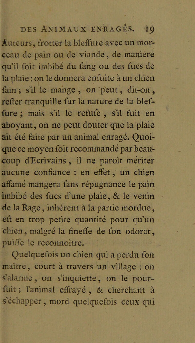 Auteurs, frotter la bleffure avec un mor- ceau de pain ou de viande, de maniéré qu’il foit imbibé du fang ou des fucs de la plaie : on le donnera enfuite à un chien fain ; s’il le mange , on p'eut, dit-on, refler tranquille fur la nature de la blef- fure ; mais s’il le refufe , s’il fuit en aboyant, on ne peut douter que la plaie ait été faite par un animal enragé. Quoi- que ce moyen foit recommandé par beau- coup d’Ecrivains , il ne paroît mériter aucune confiance : en effet, un chien affamé mangera fans répugnance le pain imbibé des fucs d’une plaie, & le venin de la Rage, inhérent à la partie mordue, efl en trop petite quantité pour qu’un chien, malgré la fineffe de fon odorat, puiffe le reconnoître. Quelquefois un chien qui a perdu fon maître, court à travers un village : on s’alarme, on s’inquiette, on le pour- fuit ; fanimal effrayé , & cherchant à s’échapper, mord quelquefois ceux qui