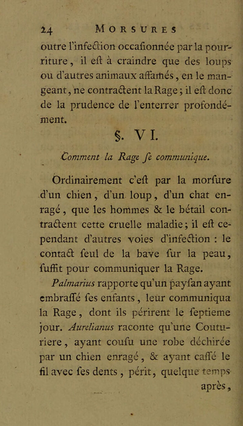 outre rinfeftion occafionnée parla pour- riture , il eft à craindre que des loups ou d’autres animaux afïaitiés, en le man- geant , ne contradent la Rage ; il eft donc de la prudence de l’enterrer profondé- ment. §. VL Comment la Rage fe communique. Ordinairement c’eR par la morfure -d’un chien, d’un loup, d’un chat en- ragé , que les hommes & le bétail con- trarient cette cruelle maladie ; il efl ce- pendant d’autres voies d’infedion : le contad feul de la bave fur la peau, fuffit pour communiquer la Rage. Palmarius rapporte qu’un payfan ayant embraffé fes enfants, leur communiqua la Rage, dont ils périrent le feptieme jour. Aurelianus raconte qu’une Coutu- rière, ayant coufu une robe déchirée par un chien enragé, & ayant caffé le fil avec fes dents, périt, quelque temps après,