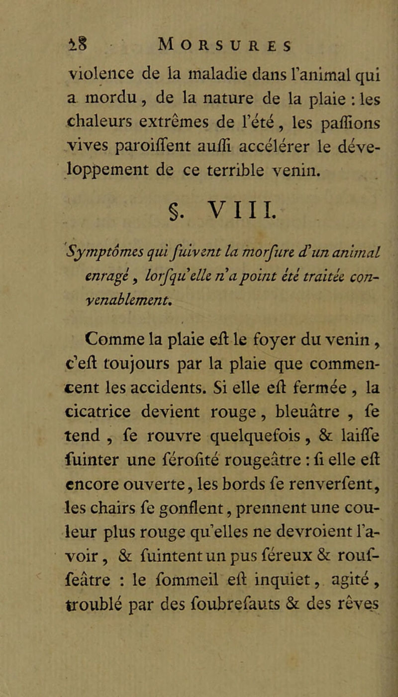 violence de la maladie dans ranimai qui a mordu, de la nature de la plaie : les chaleurs extrêmes de l’été, les paffions vives paroiffent auiîi accélérer le déve- loppement de ce terrible venin. S. VIIL Symptômes qui fuivent la morfure d’un animal enrage, lorfquclle na point été traitée con- venablement. Comme la plaie eil le foyer du venin, c’ell toujours par la plaie que commen- cent les accidents. Si elle eft fermée , la cicatrice devient rouge, bleuâtre , fe tend , fe rouvre quelquefois, & laiffe fuinter une férofité rougeâtre : fi elle eft encore ouverte, les bords fe renverfent, les chairs fe gonflent, prennent une cou- leur plus rouge qu elles ne devroient l’a- voir , & fuintent un pus féreux & rouf- feâtre : le fommeil eft inquiet, agité, troublé par des foubrefauts & des rêves