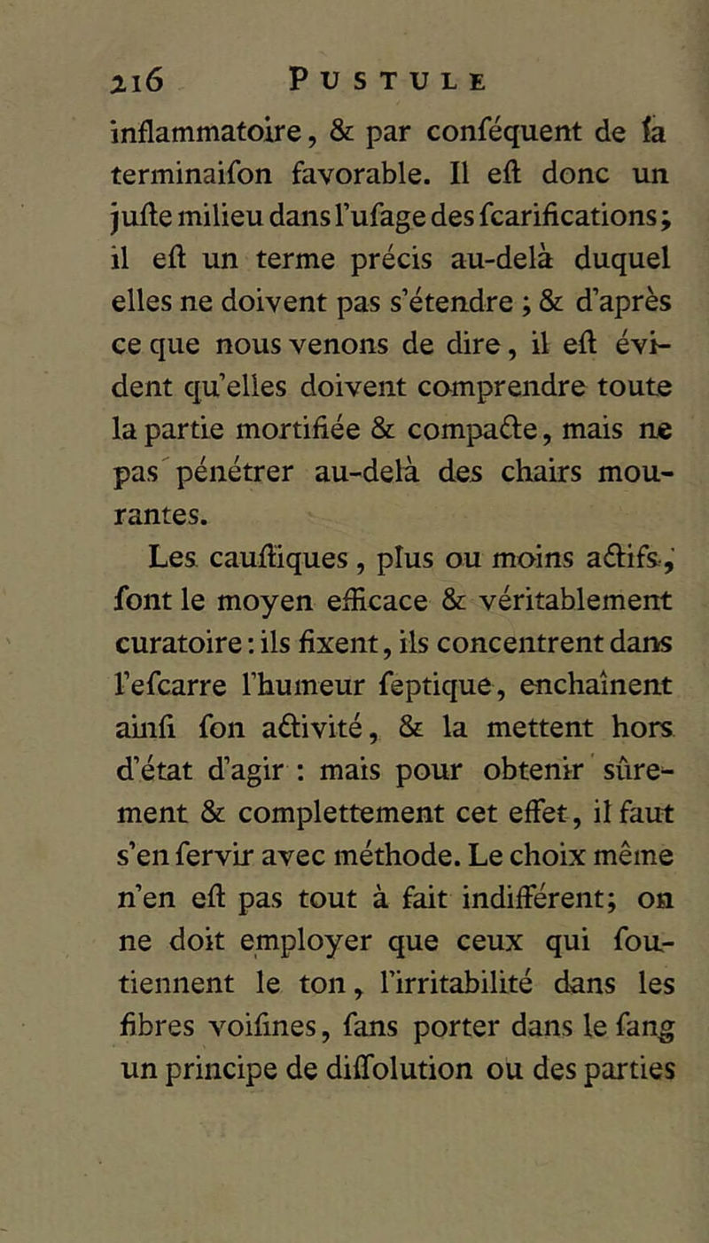 inflammatoire, & par conféquent de la terminaifon favorable. Il efl; donc un jufte milieu dans l’ufage des fcarifications ; il efl; un terme précis au-delà duquel elles ne doivent pas s’étendre ; & d’après ce que nous venons de dire, il efl évi- dent qu’elles doivent comprendre toute la partie mortifiée & compare, mais ne pas pénétrer au-delà des chairs mou- rantes. Les caufliques , plus ou moins adifs, font le moyen efficace & véritablement euratoire ; ils fixent, ils concentrent dans l’efcarre l’humeur feptique, enchaînent amfl fon activité, & la mettent hors d’état d’agir ; mais pour obtenir sûre- ment & complettement cet effet, il faut s’en fervir avec méthode. Le choix même n’en efl pas tout à fait indifférent; on ne doit employer que ceux qui fou- tiennent le ton, l’irritabilité dans les fibres voifines, fans porter dans le fang un principe de diffolution ou des parties