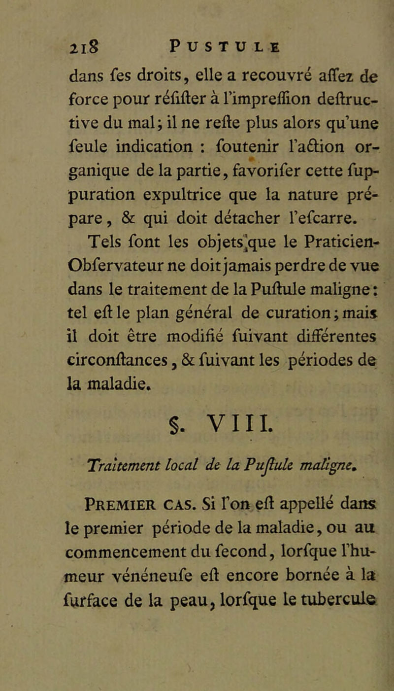 dans fes droits, elle a recouvré affez de force pour réfifter à l’impreffion deftruc- tive du mal; il ne relie plus alors qu’une feule indication : foutenir l’adion or- ganique de la partie, favorifer cette fup- puration expultrice que la nature pré- pare , & qui doit détacher l’efcarre. Tels font les objets^que le Praticien- Obfervateur ne doit jamais perdre de vue dans le traitement de la Pullule maligne : tel ell le plan général de curation ; mais il doit être modifié fuivant différentes circonllances, & fuivant les périodes de la maladie. §. V111. Traitement local de la Pujîule maligne. Premier cas. Si Ton eH appellé dans le premier période de la maladie, ou au commencement du fécond, lorfque l’hu- meur vénéneufe ell encore bornée à la furface de la peau, lorfque le tubercule
