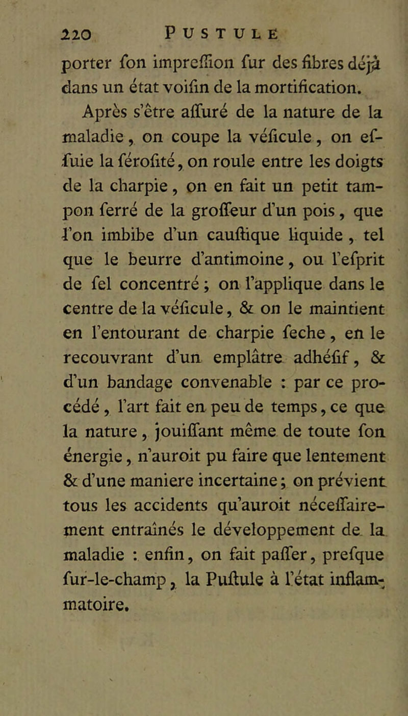 porter fon imprefïion fur des fibres déj^ dans un état voifin de la mortification. Après s’être affuré de la nature de la maladie, on coupe la véficule, on ef- fuie la férofité, on roule entre les doigts de la charpie, on en fait un petit tam- pon ferré de la groffeur d’un pois, que l’on imbibe d’un cauftique liquide , tel que le beurre d’antimoine, ou l’efprit de fel concentré ; on l’applique dans le centre de la véficule, & on le maintient en l’entourant de charpie feche, en le recouvrant d’un emplâtre adhéfif, & d’un bandage convenable : par ce pro- cédé , l’art fait en peu de temps, ce que la nature, jouiffant même de toute fon énergie, n’auroit pu faire que lentement St d’une maniéré incertaine ; on prévient tous les accidents qu’auroit néceffaire- ment entraînés le développement de. la maladie : enfin, on fait paffer, prefque fur-le-champ, la Puftule à l’état inflam- matoire.