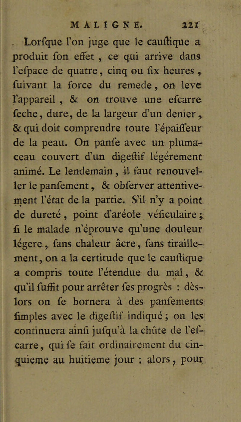 , Lorfque l’on juge que le caullique a produit fon effet , ce qui arrive dans l’efpace de quatre, cinq ou fix heures , fuivant la force du remede, on lève l’appareil , & on trouve une efearre feche, dure, de la largeur d’un denier & qui doit comprendre toute répaiffeur de la peau. On panfe avec un pluma-* ceau couvert d’un digeflif légèrement animé. Le lendemain, il faut renouvel- 1er le panfement, & obferver attentive- ment l’état de la partie. S’il n’y a point de dureté, point d’aréole véficulaire ; fi le malade n’éprouve qu’une douleur légère, fans chaleur âcre, fans tiraille- ment , on a la certitude que le cauflique a compris toute l’étendue du mal, & qu’il fuffit pour arrêter fes progrès : dès- lors on fe bornera à des panfements fimples avec le digeflif indiqué ; on les continuera ainfi jufqu’à la chûte de l’ef- carre, qui fe fait ordinairement du cin- quième au huitième jour ; alors ^ pouç
