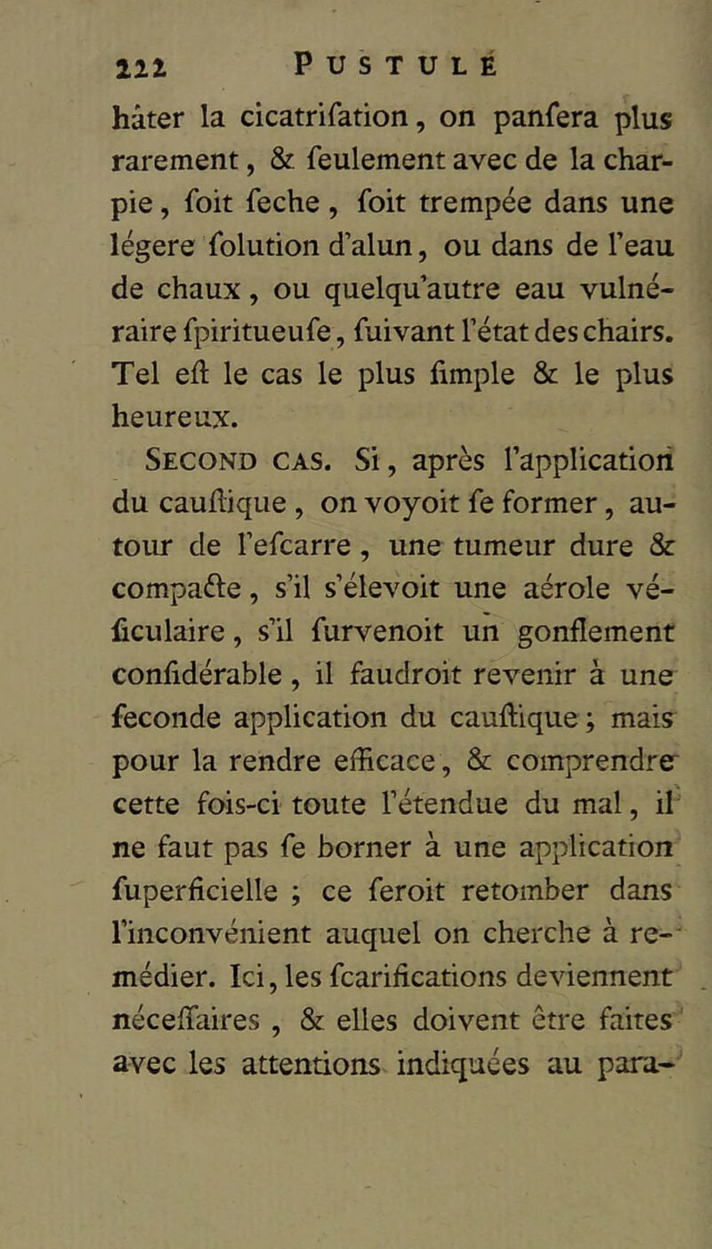 hâter la cicatrifation, on panfera plus rarement, St feulement avec de la char- pie , foit feche, foit trempée dans une légère folution d’alun, ou dans de l’eau de chaux, ou quelqu’autre eau vulné- raire fpiritueufe, fuivant l’état des chairs. Tel ed le cas le plus fimple & le plus heureux. Second cas. Si, après l’application du cauflique, on voyoit fe former, au- tour de l’efcarre, une tumeur dure & compaéle, s’il s’élevoit une aérole vé- liculaire, s’il furvenoit un gonflement confidérable, il faudroit revenir à une fécondé application du cauflique; mais pour la rendre efficace , & comprendrer cette fois-ci toute l’étendue du mal, il ne faut pas fe borner à une application fuperficielle ; ce feroit retomber dans l’inconvénient auquel on cherche à re- médier. Ici, les fcarifications deviennent néceffaires , & elles doivent être faites' avec les attentions indiquées au para-