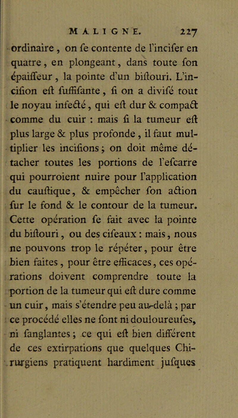 ordinaire , on fe contente de l’incifer en quatre, en plongeant, dans toute fon épaiffeur, la pointe d’un bidouri. L’in- cilion ed fudifante, d on a divifé tout le noyau infedé, qui ed dur & compaâ: comme du cuir : mais fi la tumeur ed plus large & plus profonde, il faut mul- tiplier les incifions ; on doit même dé- tacher toutes les portions de l’efcarre qui pourroient nuire pour l’application du caudique, & empêcher fon adion fur le fond & le contour de la tumeur. Cette opération fe fait avec la pointe du bidouri, ou des cifeaux : mais, nous ne pouvons trop le répéter, pour être bien faites, pour être efficaces, ces opé- rations doivent comprendre toute la portion de la tumeur qui ed dure comme un cuir, mais s’étendre peu au-delà ; par ce procédé elles ne font ni douloureufes, ni fanglantes ; ce qui ed bien différent de ces extirpations que quelques Chi- rurgiens pratiquent hardiment jufques