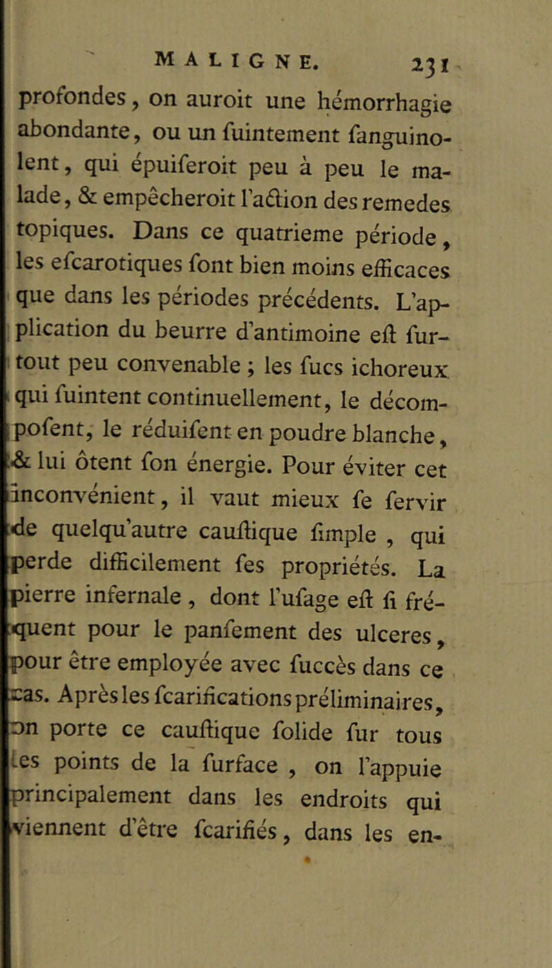 profondes, on auroit une hémorrhagie abondante, ou un fuintement fanguino- lent, qui épuiferoit peu à peu le ma- lade, & empêcheroit l’aftion desremedes topiques. Dans ce quatrième période, les efcarotiques font bien moins efficaces que dans les périodes précédents. L’ap- plication du beurre d’antimoine eft fur- I tout peu convenable ; les fucs ichoreux qui fuintent continuellement, le décom- pofent, le réduifent en poudre blanche, là lui ôtent fon énergie. Pour éviter cet inconvénient, il vaut mieux fe fervir :de quelqu’autre cauffique fimple , qui perde difficilement fes propriétés. La pierre infernale , dont l’ufage eft fi fré- quent pour le panfement des ulcérés, pour être employée avec fuccès dans ce -as. Après les fcarifications préliminaires, □n porte ce cauftique folide fur tous les points de la furface , on l’appuie principalement dans les endroits qui viennent d’être fcarifiés, dans les en-