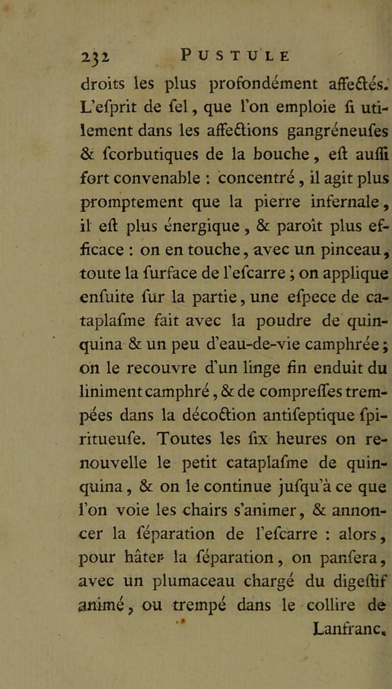 droits les plus profondément afFeûés. L’efprit de fel, que l’on emploie fi uti- lement dans les affedions gangréneufes & fcorbutiques de la bouche, efl: aufli fort convenable ; concentré, il agit plus promptement que la pierre infernale, il eft plus énergique, & paroit plus ef- ficace : on en touche, avec un pinceau, toute la furface de l’efcarre ; on applique enfuite fur la partie, une efpece de ca- taplafme fait avec la poudre de quin- quina & un peu d’eau-de-vie camphrée ; on le recouvre d’un linge fin enduit du liniment camphré, & de compreffes trem- pées dans la décoftion antifeptique fpi- ritueufe. Toutes les fix heures on re- nouvelle le petit cataplafme de quin- quina , & on le continue jufqu’à ce que l’on voie les chairs s’animer, & annon- cer la réparation de l’efcarre : alors, pour hâter la réparation, on panfera, avec un plumaceau chargé du digefhf animé, ou trempé dans le collire de Lanfranc,