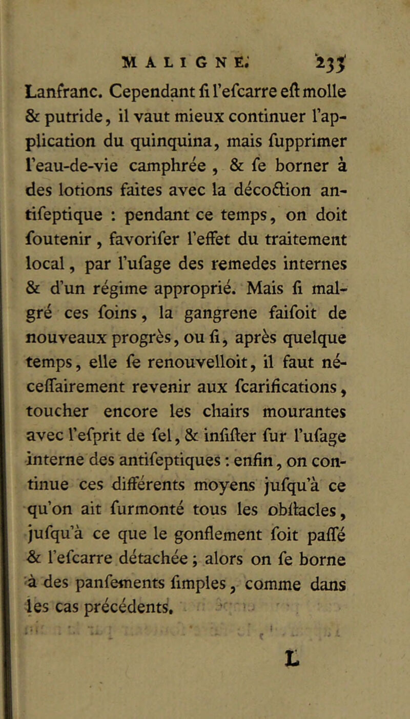 Lanfranc. Cependant fi l’efcarre eft molle & putride, il vaut mieux continuer l’ap- plication du quinquina, mais fupprimer l’eau-de-vie camphrée , & fe borner à des lotions faites avec la décodion an- tifeptique ; pendant ce temps, on doit foutenir , favorifer l’effet du traitement local, par l’ufage des remedes internes & d’un régime approprié. Mais fi mal- gré ces foins, la gangrené faifoit de nouveaux progrès, ou fi, après quelque temps, elle fe renouvelloit, il faut né- ceffairement revenir aux fcarifications, toucher encore les chairs mourantes avec l’efprit de fel, & infifter fur l’ufage interne des antifeptiques : enfin, on con- tinue ces différents moyens jufqu’à ce qu’on ait furmonté tous les obfiacles, jufqu’à ce que le gonflement foit paffé -& l’efcarre détachée ; alors on fe borne ’à des panfements Amples, comme dans les cas précédents, * t