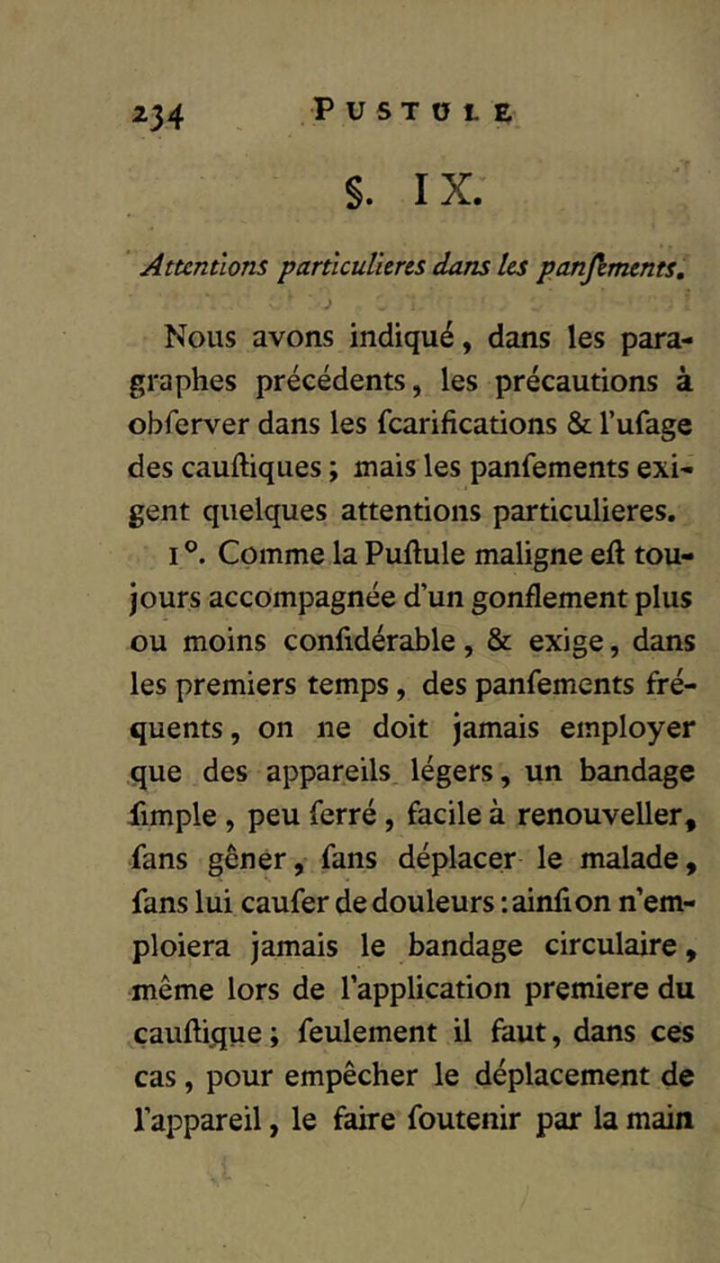 S. IX. Attentions particulières dans les panjïments. Nous avons indiqué, dans les para- graphes précédents, les précautions à obferver dans les fcarifications & l’ufage des cauftiques ; mais les panfements exi- gent quelques attentions particulières. I Comme la Pullule maligne eft tou- jours accompagnée d’un gonflement plus ou moins confidérable, & exige, dans les premiers temps, des panfements fré- quents, on ne doit jamais employer que des appareils, légers, un bandage iimple, peu ferré, facile à renouveller, fans gêner, fans déplacer le malade, fans lui caufer de douleurs :ainfion n’em- ploiera jamais le bandage circulaire, même lors de l’application première du çauftique ; feulement il faut, dans ces cas, pour empêcher le déplacement de l’appareil, le faire foutenir par la main