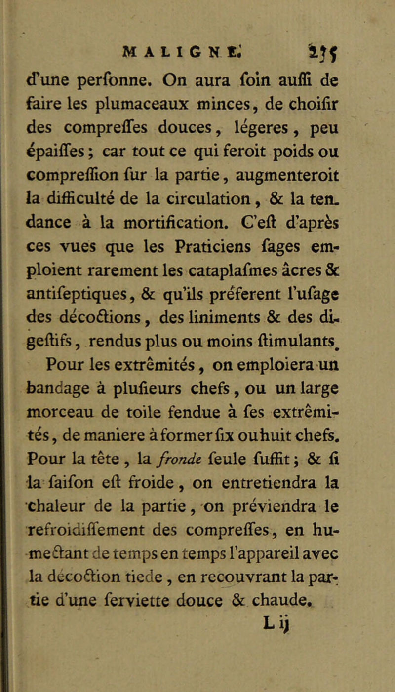 d’une perfonne. On aura foin auffi de faire les plumaceaux minces, de choifir des comprefles douces, légères, peu épaiffes ; car tout ce qui feroit poids ou compreflion fur la partie, augmenteroit la difficulté de la circulation, & la ten- dance à la mortification. G’efl d’après ces vues que les Praticiens fages em- ploient rarement les cataplafmes âcres Sc antifeptiques, & qu’ils préfèrent l’ufage des décodions, des liniments & des dl. geftifs, rendus plus ou moins flimulants. Pour les extrémités, on emploiera un bandage à plufieurs chefs, ou un large morceau de toile fendue à fes extrémi- tés, de maniéré à former fix ouhuit chefs. Pour la tête , la fronde feule fuffit ; & fi la faifon eft froide, on entretiendra la chaleur de la partie, on préviendra le refroidiffement des compreffes, en hu- me étant de temps en temps l’appareil avec la décoétion tiede, en recouvrant la par- tie d’une ferviette douce & chaude, Lij