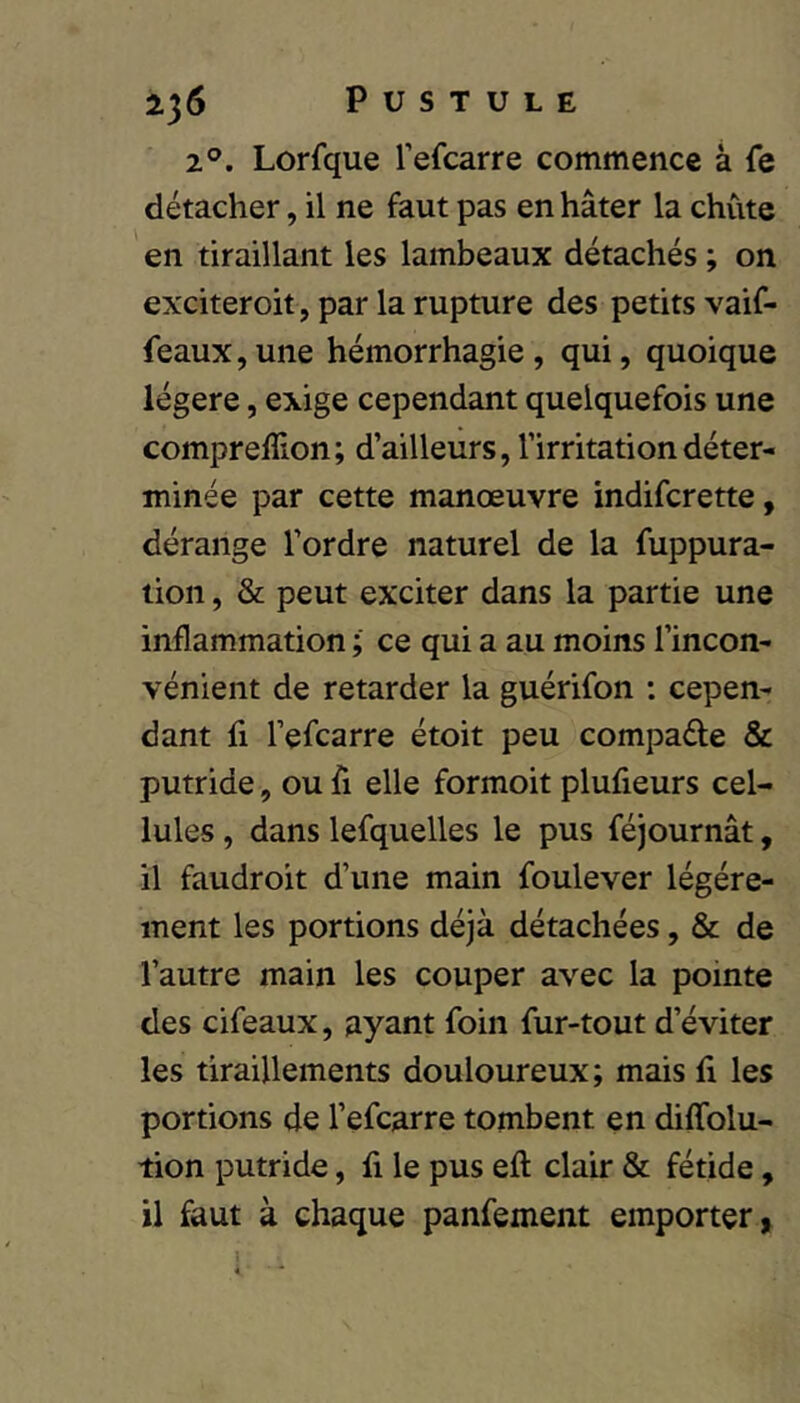 2°. Lorfque l’efcarre commence à fe détacher, il ne faut pas en hâter la chute en tiraillant les lambeaux détachés ; on exciteroit, par la rupture des petits vaif- feaux,une hémorrhagie, qui, quoique légère, exige cependant quelquefois une comprefîlon; d’ailleurs, l’irritation déter- minée par cette manœuvre indifcrette, dérange l’ordre naturel de la fuppura- tion, & peut exciter dans la partie une inflammation ; ce qui a au moins l’incon- vénient de retarder la guérifon : cepen- dant fl l’efcarre étoit peu compaéte & putride, ou fi elle formoit plufieurs cel- lules , dans lefquelles le pus féjournât, il faudroit d’une main foulever légère- ment les portions déjà détachées, & de l’autre main les couper avec la pointe des cifeaux, ayant foin fur-tout d’éviter les tiraillements douloureux; mais fi les portions de l’efcarre tombent en diffolu- tion putride, fi le pus eft clair & fétide, il faut à chaque panfement emporter, 1