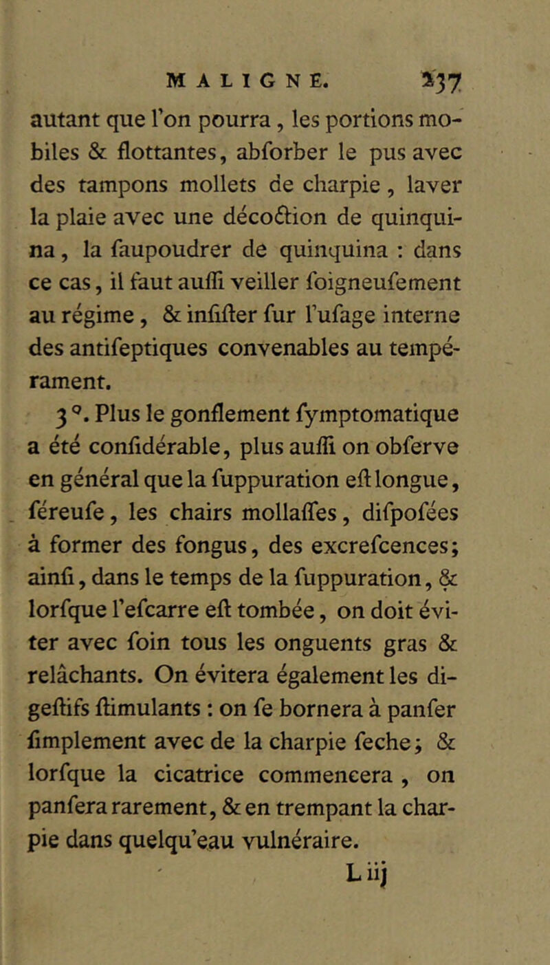 autant que Ton pourra, les portions mo- biles & flottantes, abforber le pus avec des tampons mollets de charpie, laver la plaie avec une décoftion de quinqui- na , la faupoudrer de quinquina : dans ce cas, il faut aulîi veiller foigneufement au régime, & infifter fur l’ufage interne des antifeptiques convenables au tempé- rament. 3 Plus le gonflement fymptomatique a été confidérable, plus auffi on obferve en général que la fuppuration eft longue, féreufe, les chairs mollaffes, difpofées à former des fongus, des excrefcences; ainfi, dans le temps de la fuppuration, & lorfque Tefcarre eft tombée, on doit évi- ter avec foin tous les onguents gras & relâchants. On évitera également les di- geftifs fhmulants : on fe bornera à panfer fimplement avec de la charpie feche ; & lorfque la cicatrice commencera , on panfera rarement, & en trempant la char- pie dans quelqu’eau vulnéraire. Liij