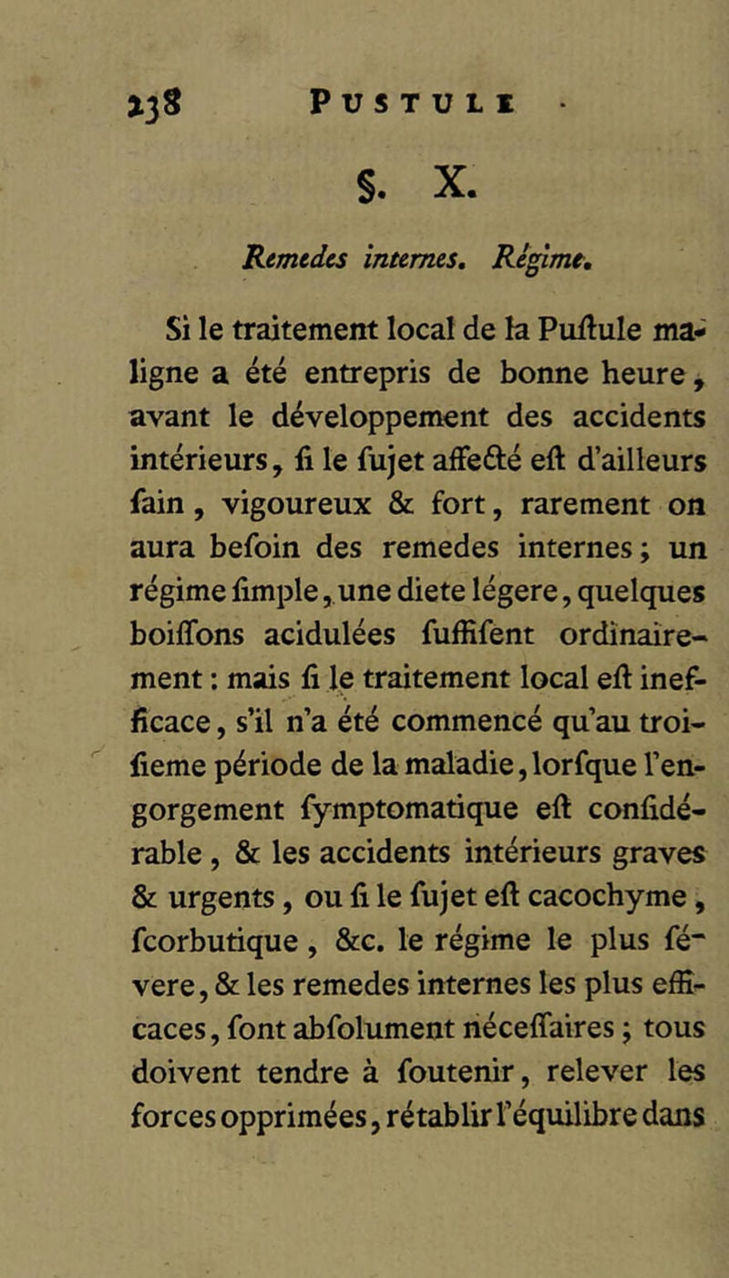 Remtdes internes, Re^mt, Si le traitement local de la Puftule ma- ligne a été entrepris de bonne heure, avant le développement des accidents intérieurs, li le fujet afFefté eft d’ailleurs fain, vigoureux & fort, rarement on aura befoin des remedes internes; un régime fimple ,.une diete légère, quelques boiffons acidulées fuffifent ordinaire- ment ; mais fi le traitement local eft inef- ficace , s’il n’a été commencé qu’au troi- fieme période de la maladie,lorfque l’en- gorgement fymptomatique eft confidé- rable, & les accidents intérieurs graves & urgents, ou fi le fujet eft cacochyme, fcorbutique, &c. le régime le plus fé“ vere, & les remedes internes les plus effi- caces , font abfolument riéceflaires ; tous doivent tendre à foutenir, relever les forces opprimées, rétablir l’équilibre dans
