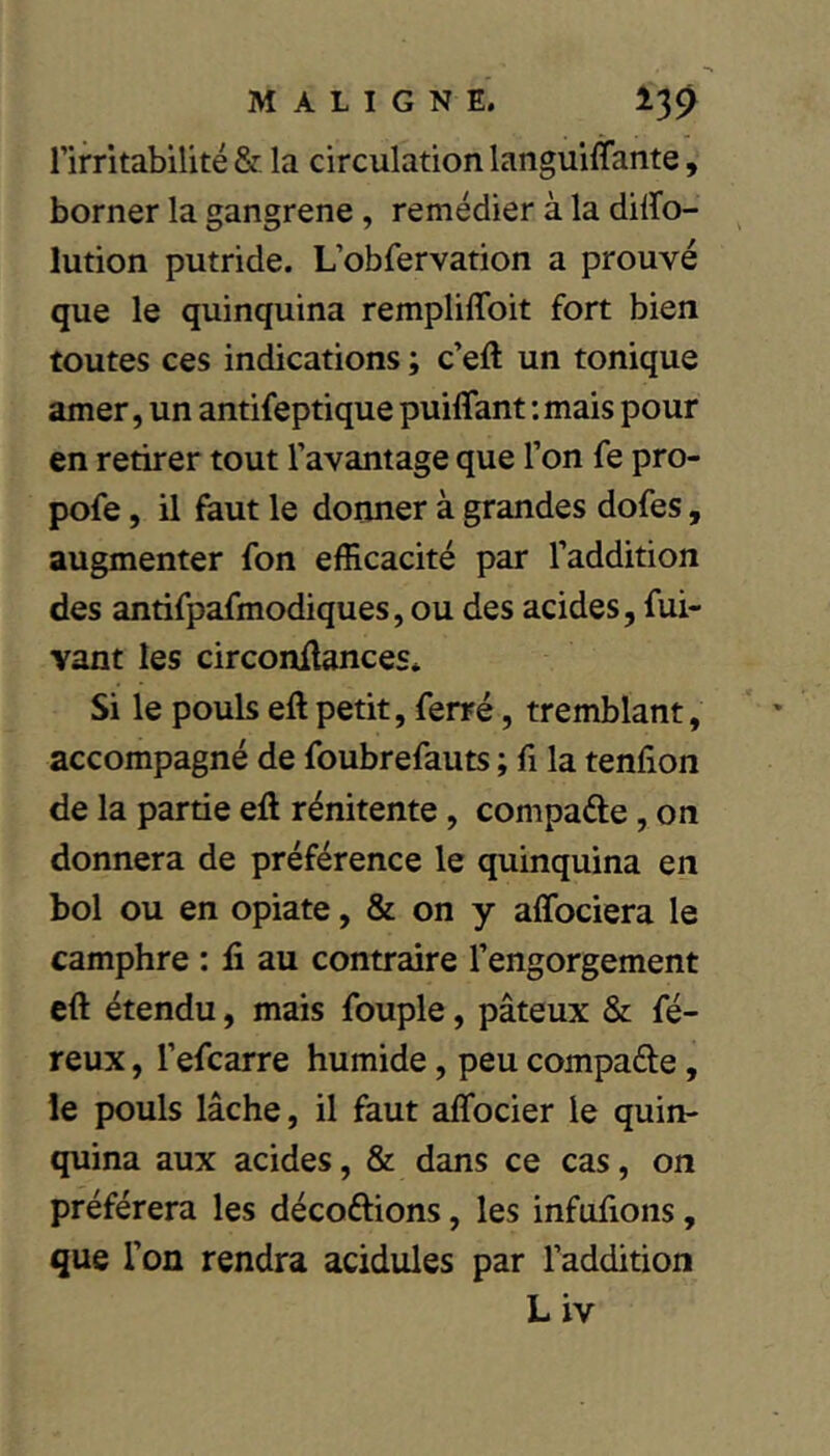 l’irritabilité & la circulation languiffante, borner la gangrené, remédier à la dilïo- lution putride. L’obfervation a prouvé que le quinquina rempliffoit fort bien toutes ces indications ; c’eft un tonique amer, un antifeptique puiflant : mais pour en retirer tout l’avantage que l’on fe pro- pofe, il faut le donner à grandes dofes, augmenter fon efficacité par l’addition des antifpafmodiques, ou des acides, fui- vant les circonüances* Si le pouls eft petit, ferré, tremblant, accompagné de foubrefauts ; fi la tenfion de la partie eft rénitente, compare, on donnera de préférence le quinquina en bol ou en opiate, & on y affociera le camphre : fi au contraire l’engorgement cft étendu, mais fouple, pâteux & fé- reux, l’efcarre humide, peu compare, le pouls lâche, il faut aifocier le quin- quina aux acides, & dans ce cas, on préférera les décoftions, les infufions, que l’on rendra acidulés par l’addition Liv