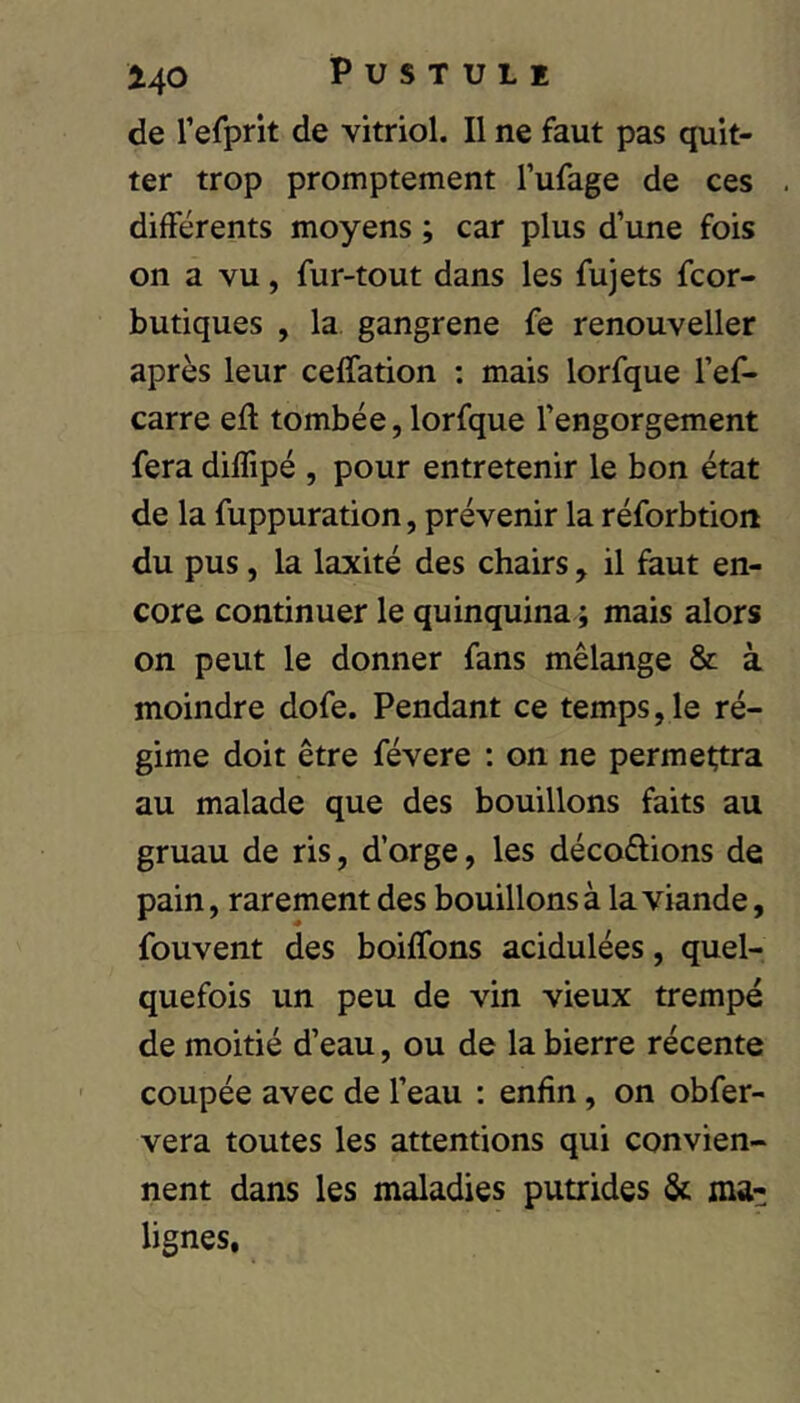 de Tefprit de vitriol. Il ne faut pas quit- ter trop promptement Tufage de ces différents moyens ; car plus d’une fois on a vu, fur-tout dans les fujets fcor- butiques , la gangrené fe renouveller après leur celfation : mais lorfque l’ef- carre eft tombée, lorfque l’engorgement fera dilTipé , pour entretenir le bon état de la fuppuration, prévenir la réforbtion du pus, la laxité des chairs, il faut en- core continuer le quinquina ; mais alors on peut le donner fans mélange & à moindre dofe. Pendant ce temps, le ré- gime doit être févere ; on ne permettra au malade que des bouillons faits au gruau de ris, d’orge, les décodions de pain, rarement des bouillons à la viande, fouvent des boilTons acidulées, quel- quefois un peu de vin vieux trempé de moitié d’eau, ou de la bierre récente coupée avec de l’eau : enfin, on obfer- vera toutes les attentions qui convien- nent dans les maladies putrides & ma- lignes.