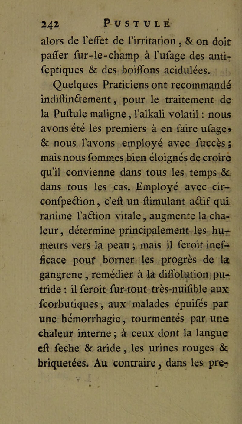 alors de l’effet de rirritation, & on doit paffer fur-le-champ à l’ufage des anti- feptiques & des boiffons acidulées. Quelques Praticiens ont recommandé indiflinélement, pour le traitement de la Pullule maligne, Talkali volatil : nous avons été les premiers à en faire ufage» & nous l’avons employé avec fuecès ; mais nous fommes bien éloignés de croire qu’il convienne dans tous les temps & dans tous les cas. Employé avec cir- confpedion, c’eft un ftimulant aûif qui ranime l’aélion vitale, augmente la cha- leur , détermine principalement Içs hu- meurs vers la peau ; mais il feroit inef- ficace pouf borner les progrès de la gangrené, remédier à la diffolution pu- tride : il feroit fur-tout très-nuifible aux fcorbutiques, aux malades épuifés par une hémorrhagie, tourmentés par une chaleur interne ; à ceux dont la langue cft feche & aride, les urines rouges & briquetées. Au contraire, dans les pre-