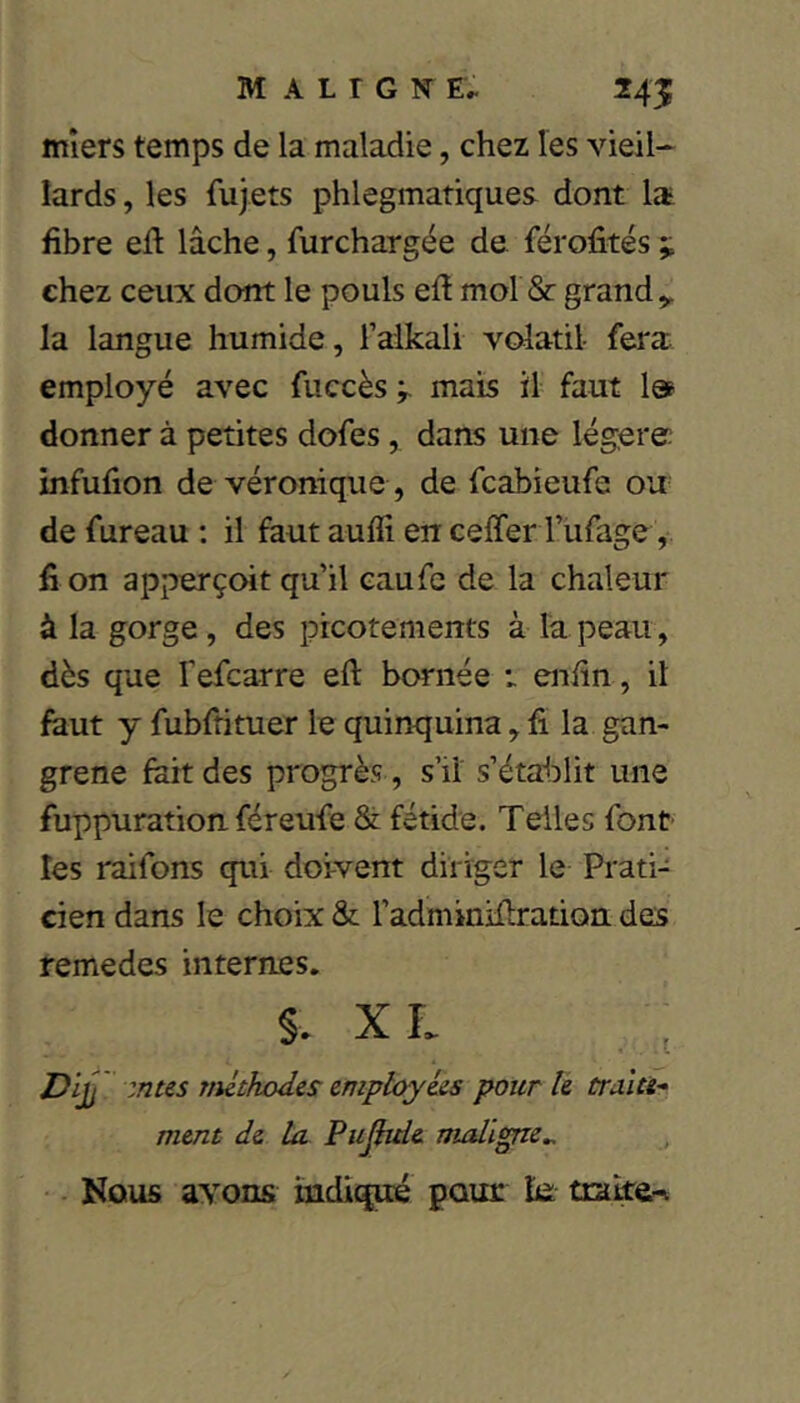 mîers temps de la maladie, chez les vieil- lards , les fujets phlegmatiques dont la- fibre eft lâche, furchargée de férofités ;; chez ceux dont le pouls efl mol & grand ^ la langue humide, l’alkali vcdatil- fera: employé avec fuccès mais il faut 1» donner à petites dofes, dans une lég;ere; infufion de véronique , de fcabieufe ou de fureau : il faut aufli en ceffer l’iifage, fi on apperçoit qu’il eaufe de la chaleur à la gorge, des picotements à la peau, dès que fefcarre eft bornée t enfin, il faut y fubftituer le quinquina, fi la gan- grené fart des progrès , s’il s’établit une fuppuration féreufe & fétide. Telles font' les raifons qui doivent diriger le Prati- cien dans le choix St l’adminifiradott des remedes internes. §. XL Dif zntes mlthodes employées pour le tralu* ment de la Pujbde maligne^ ■ Nous ayons indiqué pour le traite-L