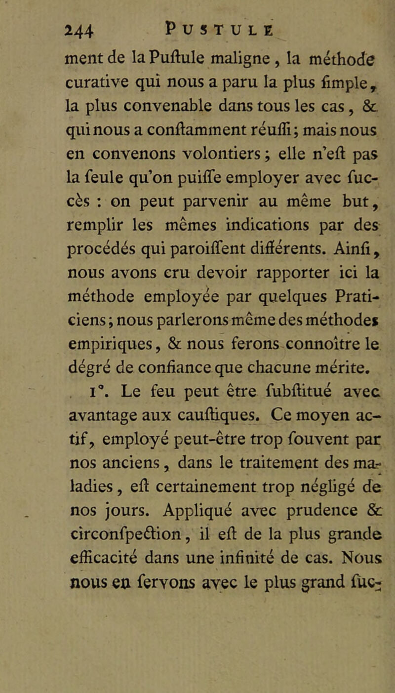 ment de la Puftule maligne, la méthode curative qui nous a paru la plus fimple , la plus convenable dans tous les cas, & qui nous a conftamment réufli; mais nous en convenons volontiers ; elle n eft pas la feule qu’on puiffe employer avec fuc- cès ; on peut parvenir au même but, remplir les mêmes indications par des procédés qui paroilfent différents. Ainfi, nous avons cru devoir rapporter ici la méthode employée par quelques Prati- ciens ; nous parlerons même des méthode* empiriques, & nous ferons connoître le dégré de confiance que chacune mérite. i'*. Le feu peut être fubftitué avec avantage aux cauftiques. Ce moyen ac- tif, employé peut-être trop fouvent par nos anciens, dans le traitement des ma.- ladies, efi certainement trop négligé de nos jours. Appliqué avec prudence & circonfpeftion, il efi: de la plus grande efficacité dans une infinité de cas. Nous nous en fervons ayec le plus grand fUc-
