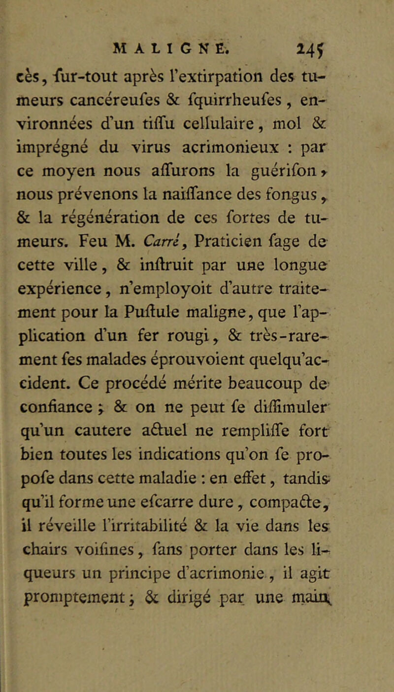 cès, fur-tout après l’extirpation des tu- meurs cancéreufes & fquirrheufes , en- vironnées d’un tiffu cellulaire, mol & imprégné du virus acrimonieux : par ce moyen nous affurons la guérifon»^ nous prévenons la naiflance des fongus ^ & la régénération de ces fortes de tu- meurs. Feu M. Carri, Praticien fage de cette ville, & inftruit par une longue expérience, n’employoit d’autre traite- ment pour la Pullule maligne, que l’ap- plication d’un fer rougi, & très-rare- ment fes malades éprouvoient quelqu’ac- cident. Ce procédé mérite beaucoup de confiance ; & on ne peut fe diffimuler qu’un cautere aduel ne rempliffe fort bien toutes les indications qu’on fe pro- pofe dans cette maladie ; en effet, tandis qu’il forme une efcarre dure, compade, il réveille l’irritabilité & la vie dans les chairs voifines, fans porter dans les li- queurs un principe d’acrimonie , il agit promptement ; & dirigé par une maii\ t