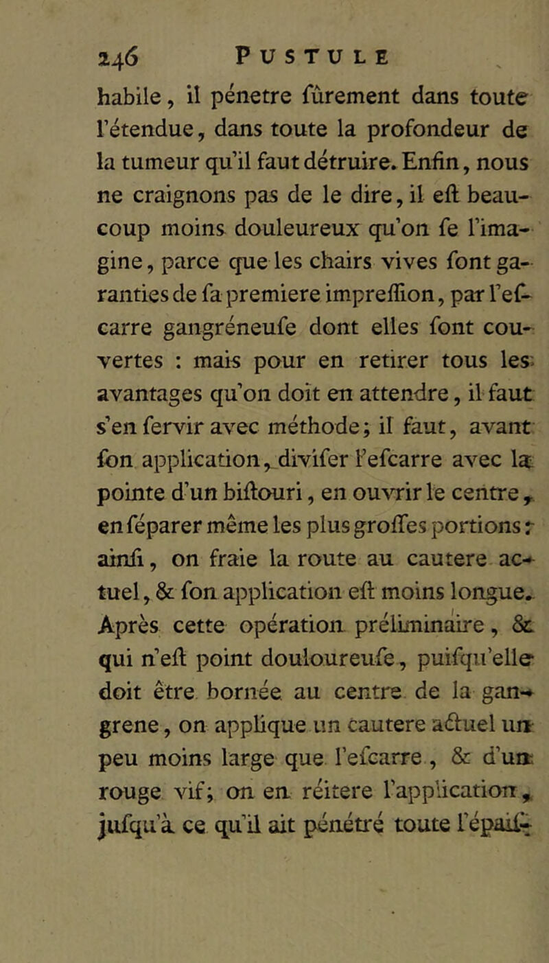 habile, il pénétré Tûrement dans toute rétendue, dans toute la profondeur de la tumeur qu’il faut détruire. Enfin, nous ne craignons pas de le dire, il eft beau- coup moins douleureux qu’on fe l’ima- gine, parce que les chairs vives font ga- ranties de fa première imprefîlon, par l’ef- carre gangréneufe dont elles font cou- vertes : mais pour en retirer tous les^ avantages qu’on doit en attendre, il faut s’en fervir avec méthode; il faut, avant Ibn application, divifer l’efcarre avec la. pointe d’un biflouri, en ouATir le centre , en féparer même les plus greffes portions r ainii, on fraie la route au eau ter e ac* tuel, & fon application eft moins longue.. Après cette opération préliminaire, 8c qui n’eft point douloureufe, puifqii’elle doit être bornée au centre de la gan-» grene, on apphque un cautere aduel un peu moins large que l’efcarre , & d’un rouge vif; on en réitéré l’application^ jufqu’à ce qu’il ait pénétré toute l’épail»