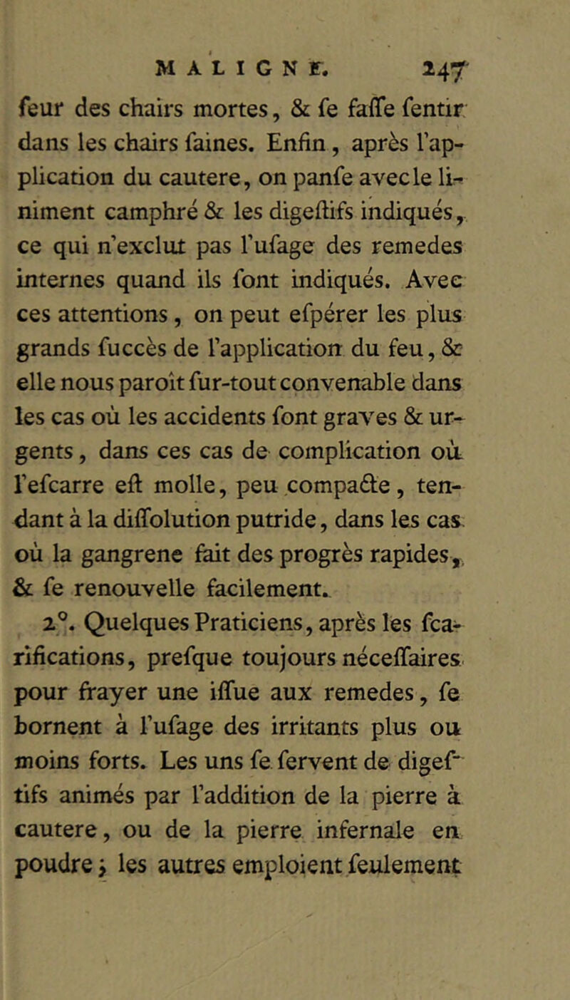 feur des chairs mortes, & fe faffe fentir dans les chairs faines. Enfin, après l’ap- plication du cautere, on panfe avec le li:^ niment camphré & les digeftifs indiqués, ce qui n’exclut pas l’ufage des remedes internes quand ils font indiqués. Avec ces attentions, on peut efpérer les plus grands fuccès de l’application du feu, & elle nous paroît fur-tout convenable dans les cas où les accidents font graves & ur- gents , dans ces cas de complication où l’efcarre eft molle, peu compare, ten- dant à la diffolution putride, dans les cas. où la gangrène fait des progrès rapides,, & fe renouvelle facilement. 2°. Quelques Praticiens, après les fea- rifications, prefque toujours néceffaires pour frayer une iffue aux remedes, fe bornent à l’ufage des irritants plus ou moins forts. Les uns fe fervent de digefr tifs animés par l’addition de la pierre à cautere, ou de la pierre infernale en poudre j les autres emploient feulement