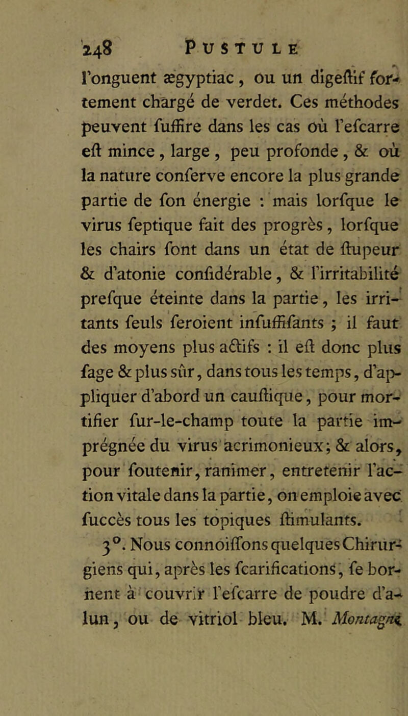 l’onguent ægyptiac, ou un digeftif for- tement chargé de verdet. Ces méthodes peuvent fuffire dans les cas où l’efcarre eft mince, large , peu profonde, & où la nature conferve encore la plus grande partie de fon énergie ; mais lorfque le virus feptique fait des progrès, lorfque les chairs font dans un état de flupeur & d’atonie confidérable, & l’irritabilité prefque éteinte dans la partie, les irri- tants feuls feroient infuffifants ; il faut des moyens plus adifs : il eù donc plus fage & plus sûr, dans tous les temps, d’ai> pliquer d’abord un cauftique, pour mor- tifier fur-le-champ toute la partie im- prégnée du virus acrimonieux; & alors, pour foutenir,ranimer, entretenir l’ac- tion vitale dans la partie, on emploie avec fuccès tous les topiques fhmulants. 3°. Nous connoifTons quelques Chirur- giens qui, après les fcarifications, fe bor- nent à* couvrir l’efcarre de poudre d’a- lun, ou de vitriol bleu, yi.' Montagni.