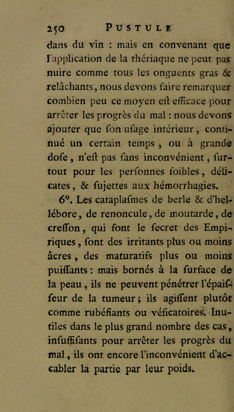 dans du vin ; mais en convenant que l’application de la thériaque ne peut pas nuire comme tous les onguents gras & relâchants, nous devons faire remarquer combien peu ce moyen eft efficace pour arrêter les progrès du mal ; nous devons ajouter que fon ufage intérieur, conti- nué un certain temps , ou à grande dofe, n’eft pas fans inconvénient, fur- tout pour les perfonnes foibles, déli- cates , & fujettes aux hémorrhagies. 6^. Les cataplafmes de berle & d’hel- lébore, de renoncule, de moutarde, de creffon, qui font le fecret des Empi-( riques, font des irritants phis ou moins âcres, des maturatifs plus ou moins puiffants : mais bornés à la furface de la peau, ils ne peuvent pénétrer l’épaifr feur de la tumeur ; ils agilTent plutôt comme rubéfiants ou véficatoires. Inu- tiles dans le plus grand nombre des cas, infuffifants pour arrêter les progrès du mal, ils ont encore l’inconvénient d’ac* câbler la partie par leur poids.