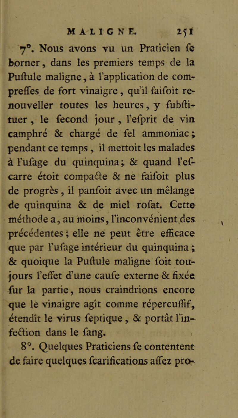 MA'LIGNE. 25 i 7®. Nous avons vu un Praticien fe borner, dans les premiers temps de la Pullule maligne, à l’application de com- prefles de fort vinaigre, qu’il faifoit re- jiouveller toutes les heures, y fubdi- tuer, le fécond jour, l’efprit de vin camphré & chargé de fel ammoniac ; pendant ce temps, il mettoit les malades à l’ufage du quinquina ÿ & quand l’ef- carre étoit compare & ne faifoit plus de progrès , il panfoit avec un mélange de quinquina & de miel rofat. Cette méthode a, au moins, l’inconvénient des - précédentes ^ elle ne peut être efficace que par l’ufage intérieur du quinquina & quoique la Pullule maligne foit tou- jours l’effet d’une caufe externe & fixée fur la partie, nous craindrions encore que le vinaigre agît comme répercuffif, étendît le virus feptique, & portât l’in- feêlion dans le fang. > 8®. Quelques Praticiens fe contentent de faire quelques fcarifications affez pro-