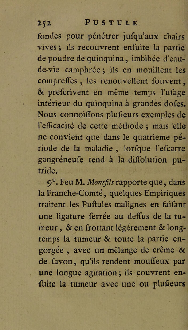 fondes pour pénétrer jufqu’aux chairs vives; ils recouvrent enfuite la partie de poudre de quinquina, imbibée d’eau- de-vie camphrée ; ils en mouillent les compreffes , les renouvellent fouvent, & prefcrivent en même temps l’ufage intérieur du quinquina à grandes dofes. Nous connoiffons plufieurs exemples de l’efficacité de cette méthode ; mais elle ne convient que dans le quatrième pé- riode de la maladie , lorfque l’efcarre gangréneufe tend à la diffolution pu- tride. 9®. Feu M. Montfils rapporte que, dans la Franche-Comté, quelques Empiriques traitent les Pullules malignes en faifant une ligature ferrée au delTus de la tu- meur , & en frottant légèrement & long- temps la tumeur & toute la partie en- gorgée , avec un mélange de crème & de favon, qu’ils rendent mouffeux par une longue agitation ; ils couvrent en- fuite la tumeur avec une ou plufieurs