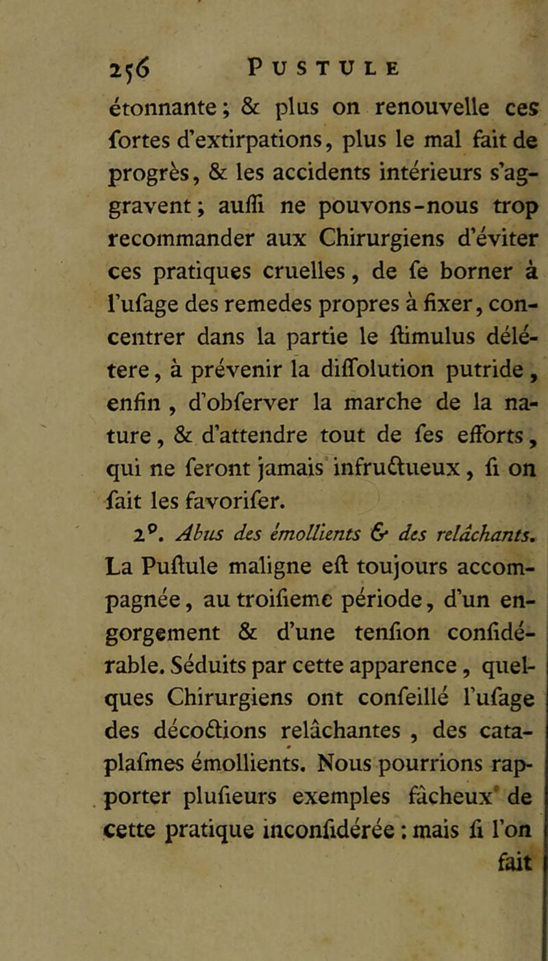 étonnante; & plus on renouvelle ces fortes d’extirpations, plus le mal fait de progrès, & les accidents intérieurs s’ag- gravent; aufli ne pouvons-nous trop recommander aux Chirurgiens d’éviter ces pratiques cruelles, de fe borner à l’ufage des remedes propres à fixer, con- centrer dans la partie le flimulus délé- tère , à prévenir la diffolution putride, enfin , d’obferver la marche de la na- ture , & d’attendre tout de fes efforts, qui ne feront jamais infructueux, fi on fait les favorifer. 1^. Abiis des émollients & des relâchants, La Puftule maligne eft toujours accom- pagnée , au troifiemc période, d’un en- gorgement & d’une tenfion confidé- rable. Séduits par cette apparence, quel- ques Chirurgiens ont confeillé l’ufage des décoctions relâchantes , des cata- plafmes émollients. Nous pourrions rap- porter plufieurs exemples fâcheux' de cette pratique inconfidérée : mais fi l’on fait
