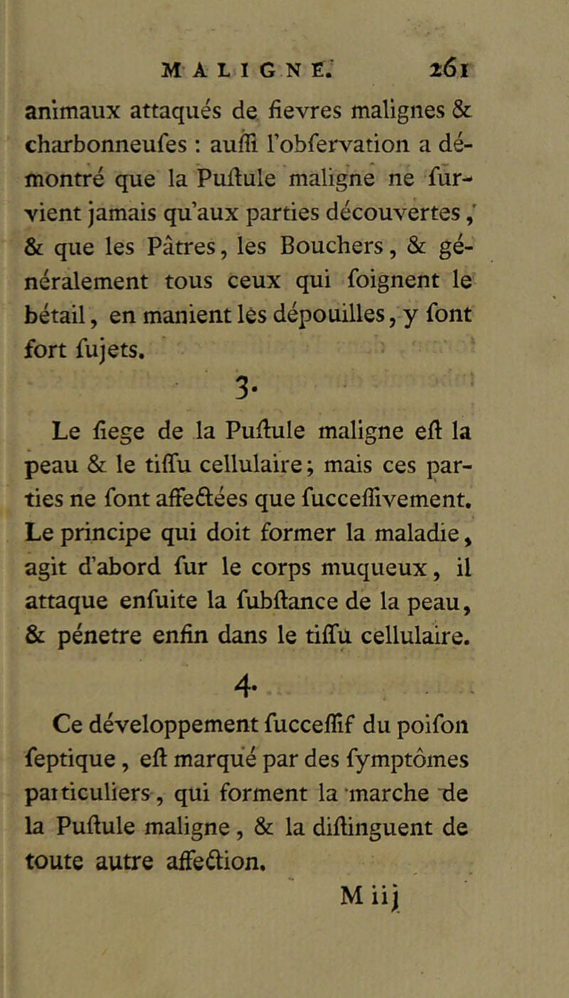 animaux attaqués de fievres malignes & charbonneufes : aufli robfervation a dé- montré que la Pudule maligne ne fur- vient jamais qu’aux parties découvertes & que les Pâtres, les Bouchers, & gé- néralement tous ceux qui foignent le bétail, en manient lès dépouilles, y font fort fujets. 3- Le fiege de la Pullule maligne eft la peau & le tiffu cellulaire ; mais ces par- ties ne font affeftées que fucceflivement. Le principe qui doit former la maladie, agit d’abord fur le corps muqueux, il attaque enfuite la fubftance de la peau, & pénétré enfin dans le tiffu cellulaire. 4* Ce développement fucceflif du poifon feptique, eft marque par des fymptômes particuliers , qui forment la marche tie la Pullule maligne , & la dillinguent de toute autre affeélion.