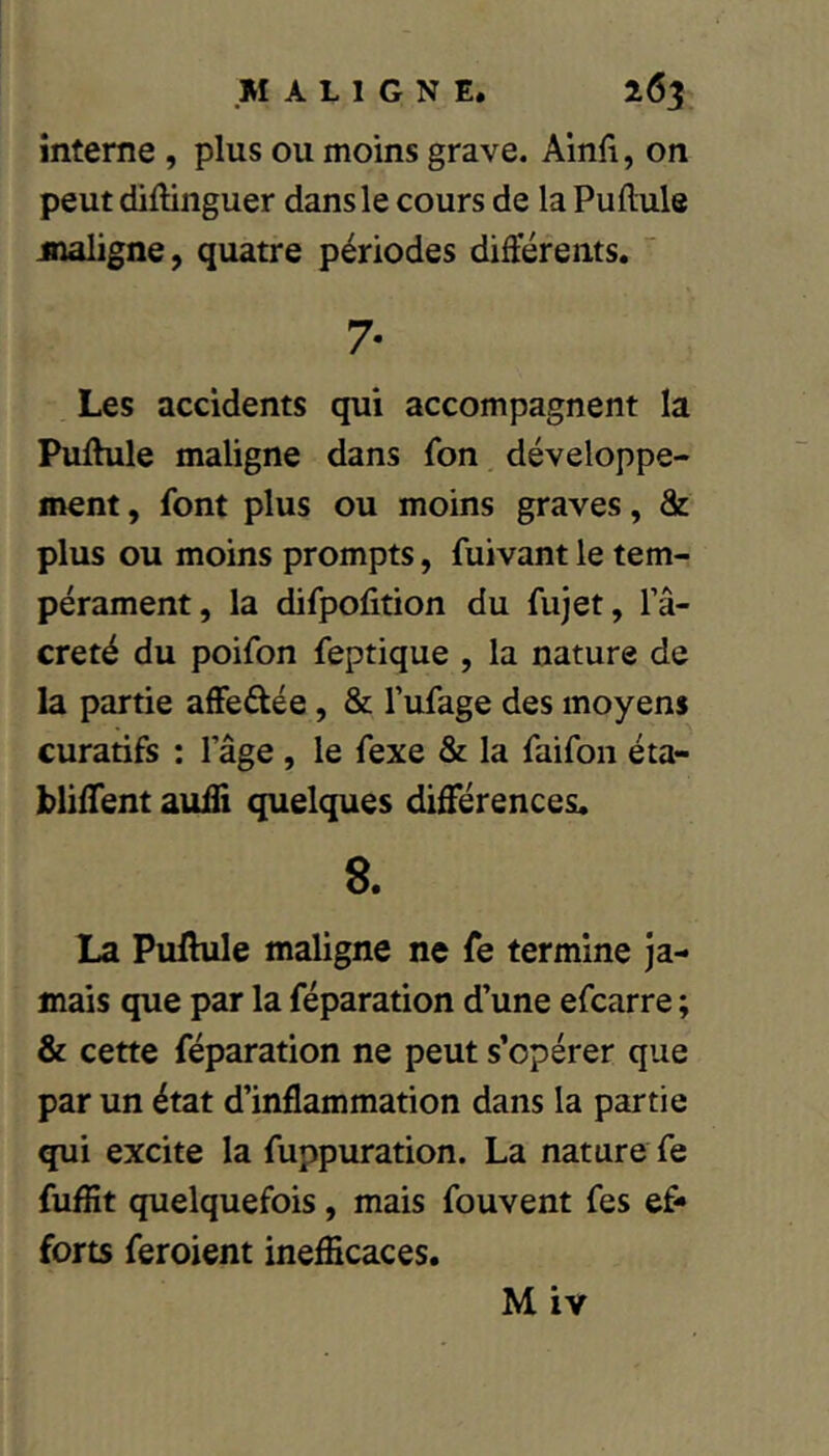 interne , plus ou moins grave. Ainfi, on peut dillinguer dans le cours de la Pullule maligne, quatre périodes différents.  7- Les accidents qui accompagnent la Pullule maligne dans fon développe- ment , font plus ou moins graves, & plus ou moins prompts, fuivant le tem- pérament, la difpolition du fujet, l’â- creté du poifon feptique , la nature de la partie affedée, & l’ufage des moyens curatifs : lage, le fexe & la faifoii éta- bliffent auffi quelques différences. 8. La Pulhile maligne ne fe termine ja- mais que par la réparation d’une efcarre ; & cette réparation ne peut s’opérer que par un état d’inflammation dans la partie qui excite la fuppuration. La nature fe fuflit quelquefois, mais fouvent fes ef- forts feroient inefficaces. M iv