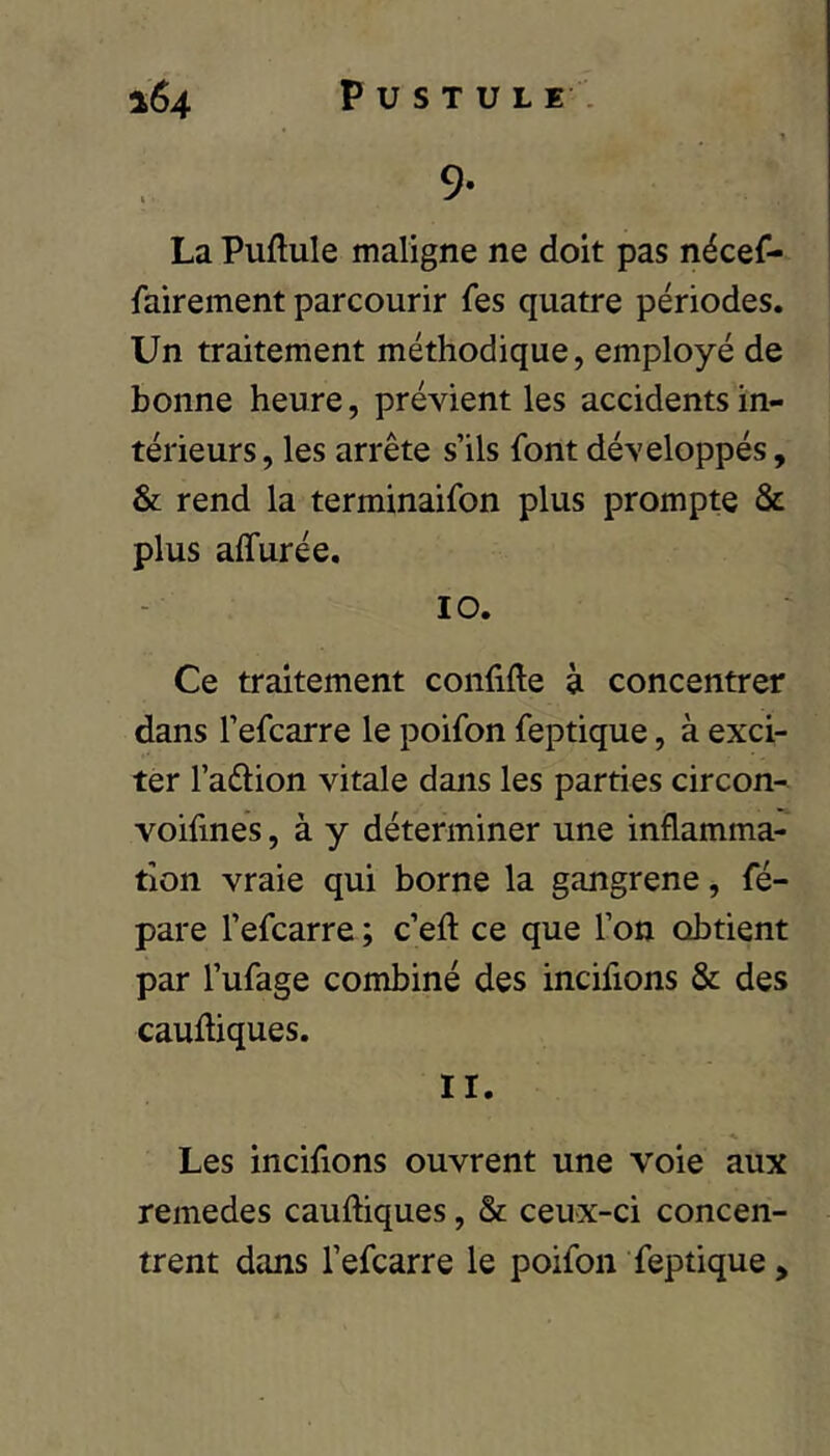 9- La Puftule maligne ne doit pas nécef- fairement parcourir fes quatre périodes. Un traitement méthodique, employé de bonne heure, prévient les accidents in- térieurs , les arrête s’ils font développés, & rend la terminaifon plus prompte & plus affurée, 10. Ce traitement confifte à concentrer dans l’efcarre le poifon feptique, à exci- ter l’aélion vitale dans les parties circon- voifines, à y déterminer une inflamma- tion vraie qui borne la gangrené, fé- pare l’efcarre ; c’eft ce que l’on obtient par l’ufage combiné des incifions & des cauftiques. 11. Les incifions ouvrent une voie aux remedes cauftiques, & ceux-ci concen- trent dans l’efcarre le poifon feptique,