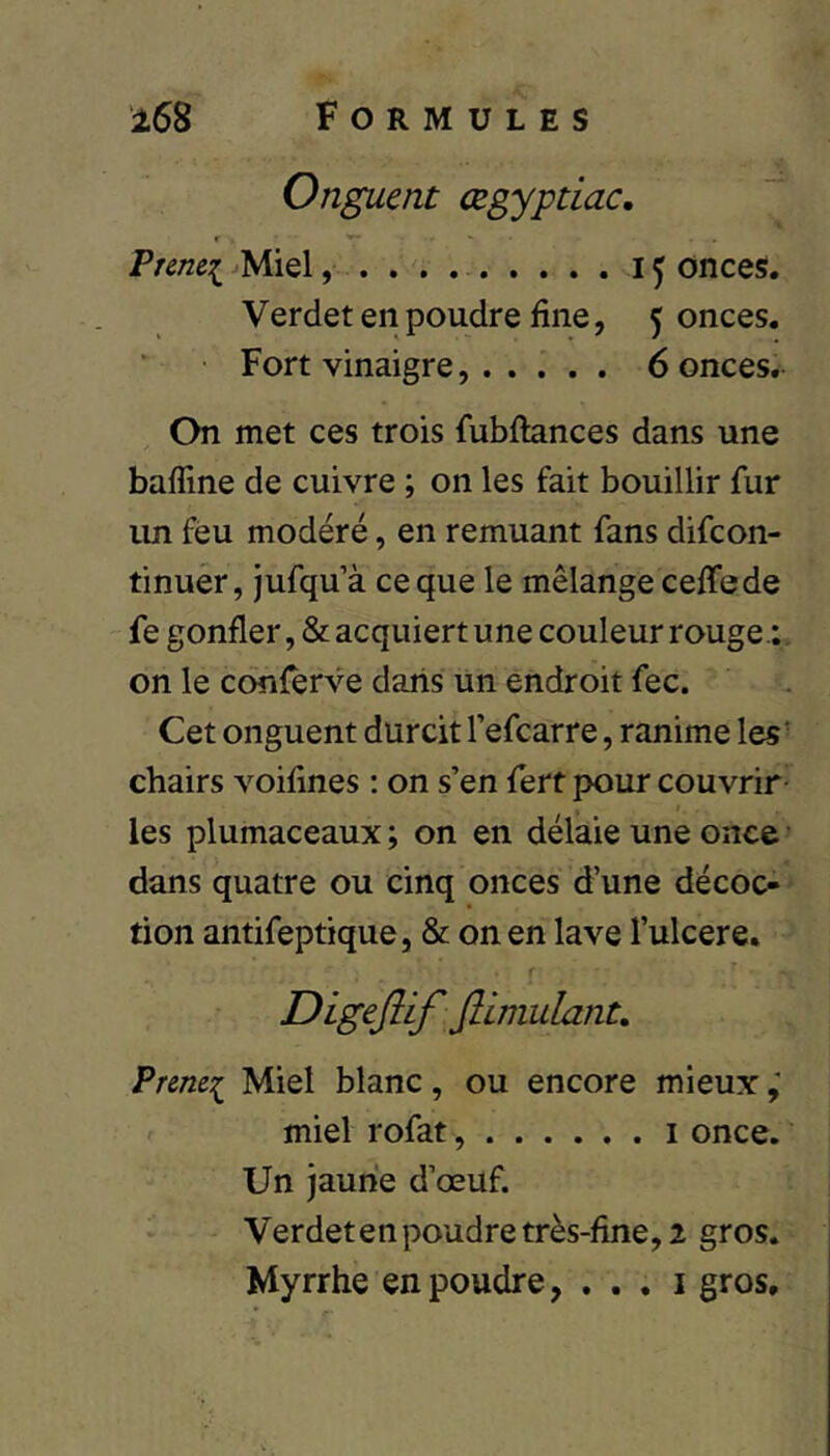 Onguent œgyptiac. Prenei ^Miel, . . . 15 onces. Verdet en poudre fine, 5 onces. ■ Fort vinaigre...... 6 onces. On met ces trois fubftances dans une baffine de cuivre ; on les fait bouillir fur un fèu modéré, en remuant fans difeon- tinuér, jufqu’à ce que le mélange ceffede fe gonfler, & acquiert une couleur rouge.;, on le ccynferve dans un endroit fec. Cet onguent durcit l’efcarre, ranime les' chairs voifines : on s’en fert pour couvrir- les plumaceaux ; on en délaie une once • dans quatre ou cinq onces d’une décoc- tion antifeptique, & on en lave l’ulcere. r Digeflif Jlimulant, Prem:^ Miel blanc, ou encore mieux miel rofat, i once. Un jaune d’œuf. Verdeten poudre très-fine, 2 gros. Myrrhe en poudre, . . . i gros.