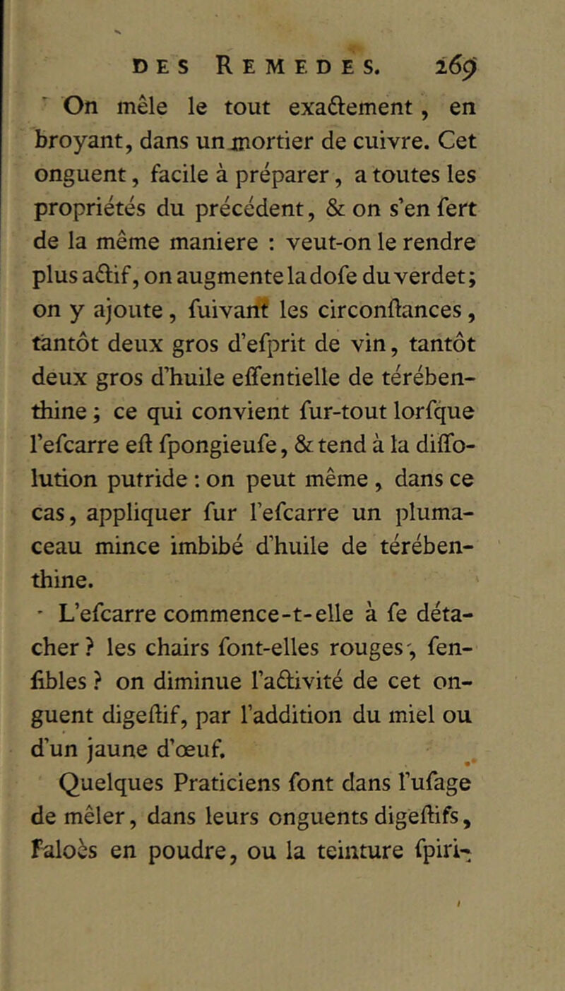 On mêle le tout exaftement, en broyant, dans un mortier de cuivre. Cet onguent, facile à préparer, a toutes les propriétés du précédent, & on s’en fert de la même maniéré : veut-on le rendre plus aftif, on augmente la dofe du verdet ; on y ajoute, fuivaifî les circonftances, tantôt deux gros d’efprit de vin, tantôt deux gros d’huile elfentielle de térében- thine ; ce qui convient fur-tout lorfque l’efcarre eft fpongieufe, & tend à la diffo- lution putride : on peut même , dans ce cas, appliquer fur l’efcarre un pluma- ceau mince imbibé d’huile de térében- thine. ' L’efcarre commence-t-elle à fe déta- cher? les chairs font-elles rouges', fen- libles ? on diminue l’adivité de cet on- guent digeftif, par l’addition du miel ou d’un jaune d’œuf. Quelques Praticiens font dans l’ufage de mêler, dans leurs onguents digeffifs, Faloès en poudre, ou la teinture fpiri-