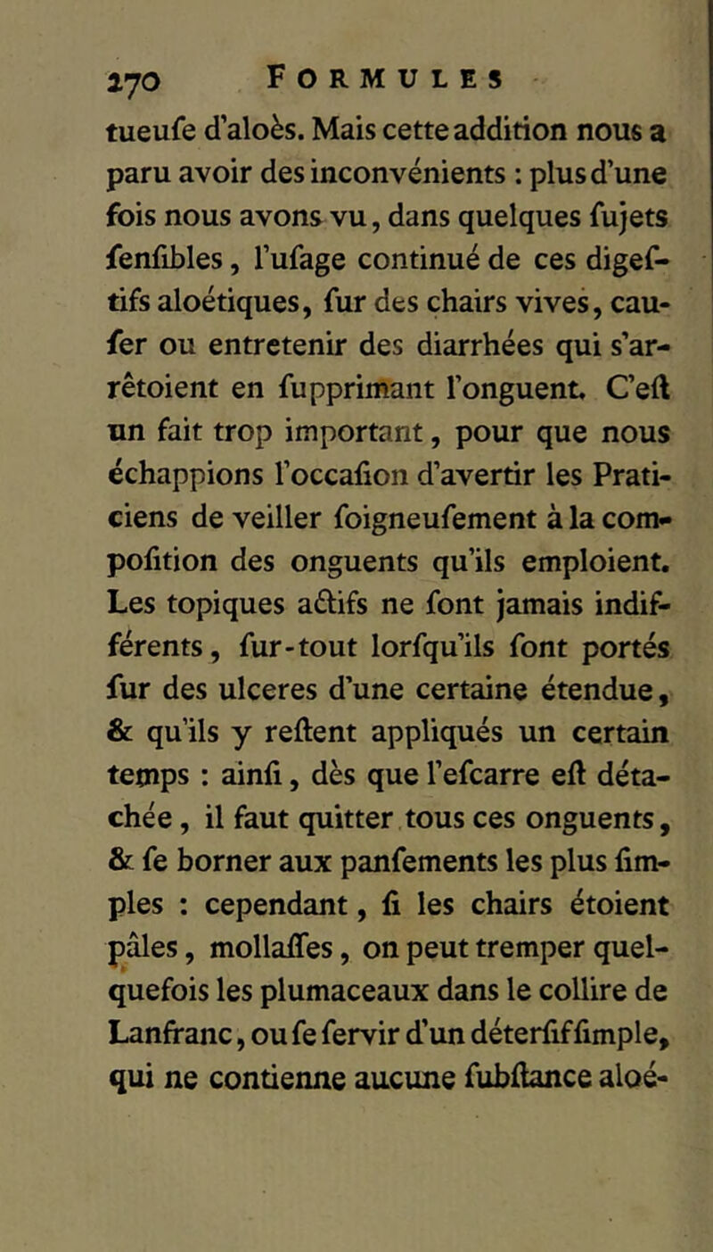 tueufe d’aloès. Mais cette addition nous a paru avoir des inconvénients : plus d’une fois nous avons vu, dans quelques fujets fenfibles, l’ufage continué de ces digef- tifs aloétiques, fur des chairs vives, cau- fer ou entretenir des diarrhées qui s’ar- rêtoient en fupprimant l’onguent, C’eft un fait trop important, pour que nous échappions l’occafion d’avertir les Prati- ciens de veiller foigneufement à la corn» pofition des onguents qu’ils emploient. Les topiques aélifs ne font jamais indif- férents, fur-tout lorfqu’ils font portés fur des ulcérés d’une certaine étendue, & qu’ils y relient appliqués un certain temps : ainfi, dès que l’efcarre eft déta- chée , il faut quitter tous ces onguents, & fe borner aux panfements les plus Am- ples ; cependant, fi les chairs étoient pâles, mollafifes, on peut tremper quel- quefois les plumaceaux dans le collire de Lanfranc, ou fe fervir d’un déterfiffimple, qui ne contienne aucune fubfiance aloé-