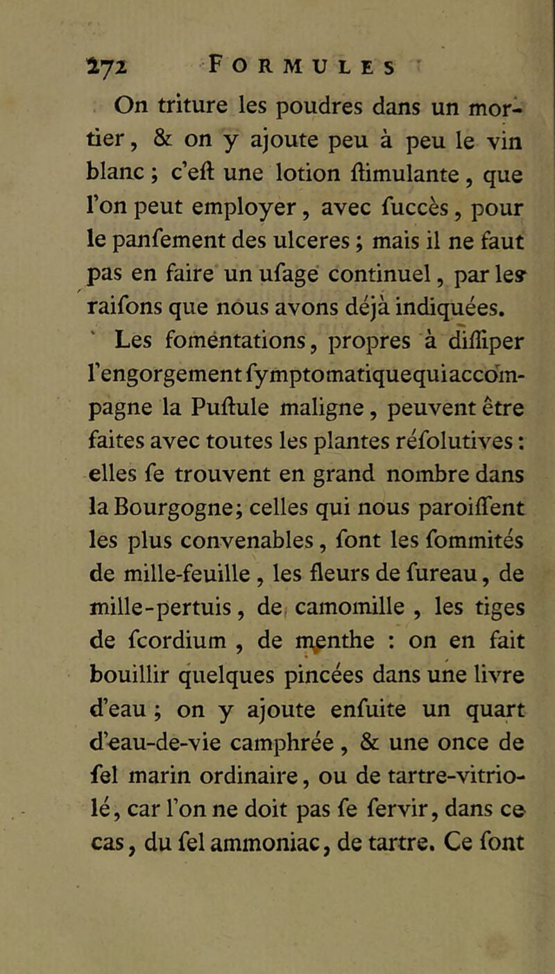 On triture les poudres dans un mor- tier , & on y ajoute peu à peu le vin blanc ; c’eft une lotion Simulante, que l’on peut employer, avec fuccès, pour le panfement des ulcérés ; mais il ne faut pas en faire un ufage continuel, par les* raifons que nous avons déjà indiquées. Les fomentations, propres à dilîiper l’engorgement fymptomatiquequiaccom- pagne la Puftule maligne, peuvent être faites avec toutes les plantes réfolutives : elles fe trouvent en grand nombre dans la Bourgogne; celles qui nous paroiffent les plus convenables, font les fommités de mille-feuille, les fleurs de fureau, de mille-pertuis, de camomille , les tiges de fcordium , de menthe : on en fait bouillir quelques pincées dans une livre d’eau ; on y ajoute enfuite un quart d’eau-de-vie camphrée , & une once de fel marin ordinaire, ou de tartre-vitrio- lé, car l’on ne doit pas fe fervir, dans ce cas, du fel ammoniac, de tartre. Ce font