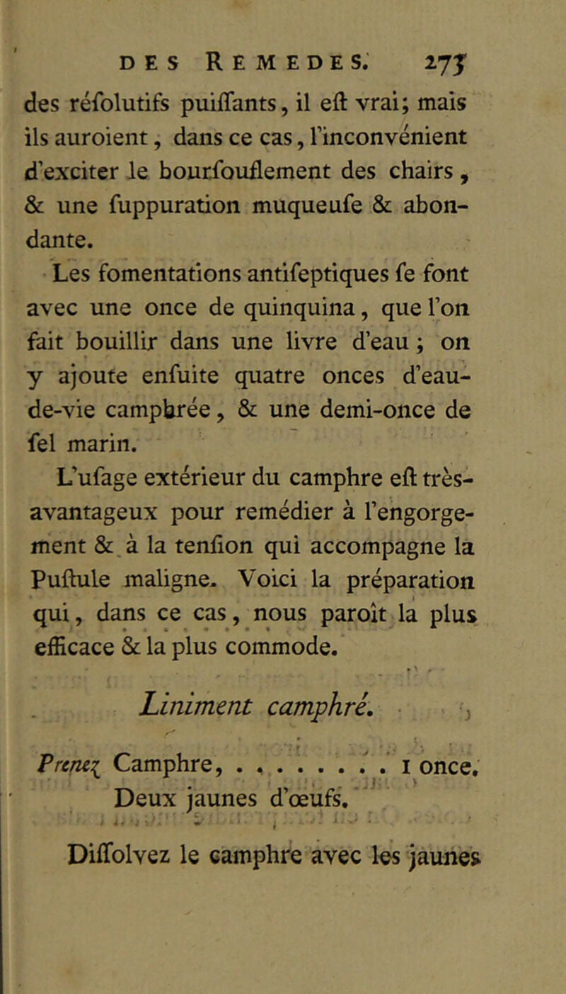 des réfolutifs puiflants, il eft vrai; mais ils auroient, dans ce cas, l’inconvénient d’exciter le bourfoudement des chairs , & une fuppuration muqueufe & abon- dante. Les fomentations antifeptiques fe font avec une once de quinquina, que l’on fait bouillir dans une livre d’eau ; on y ajoute enfuite quatre onces d’eau- de-vie camphrée, & une demi-once de fel marin. L’ufage extérieur du camphre eft très- avantageux pour remédier à l’engorge- ment &.à la tendon qui accompagne la Puftule maligne. Voici la préparation qui, dans ce cas, nous paroît la plus efficace & la plus commode. Linimmt camphré. ^ Prcrui Camphre, i once. Deux jaunes d’œufs. • ' « Diffolvez le camphre avec les jaunes