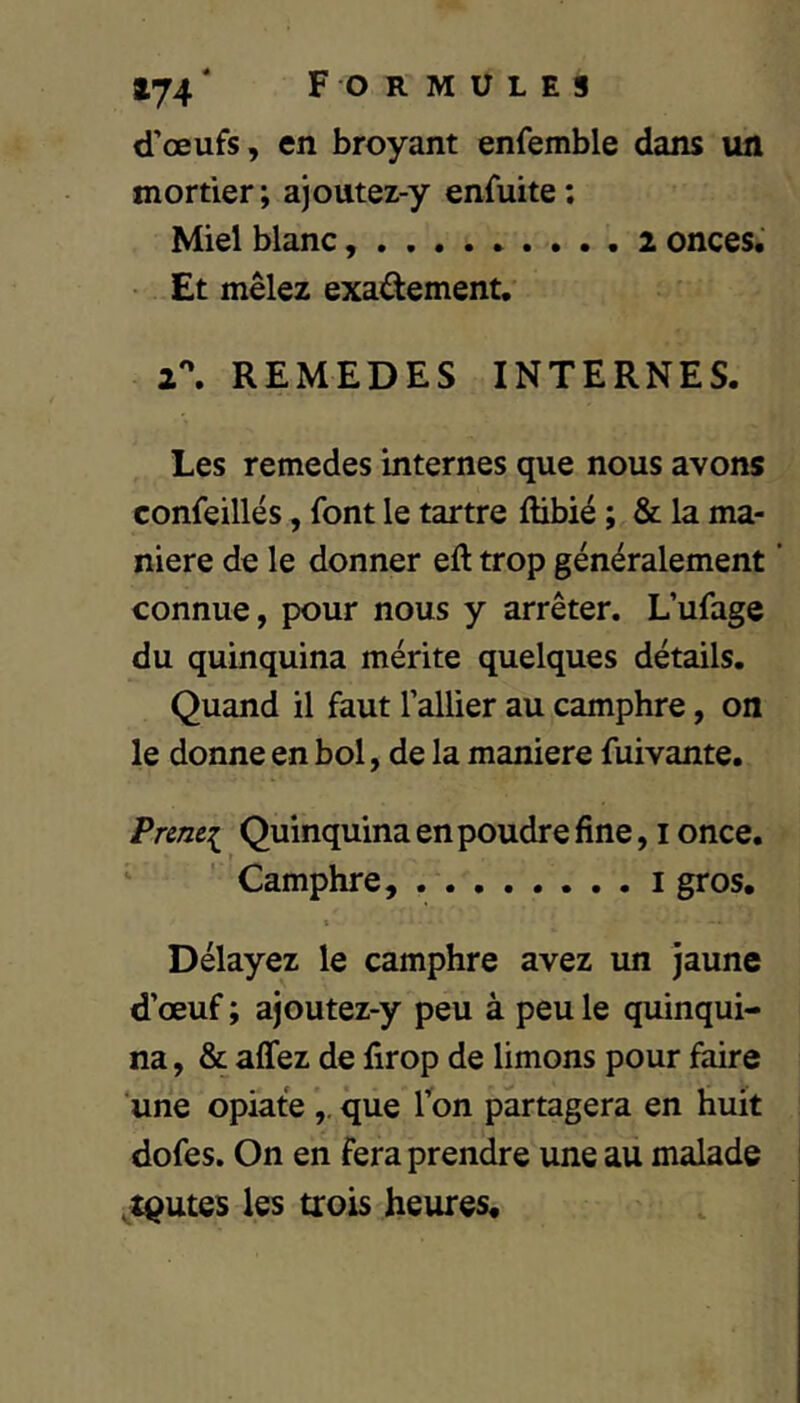 d’œufs, en broyant enfemble dans un mortier; ajoutez-y enfuite: Miel blanc 2 onces.' Et mêlez exadement. 2^ REMEDES INTERNES. Les remedes internes que nous avons confeillés, font le tartre ftibié ; & la ma- niéré de le donner eft trop généralement ' connue, pour nous y arrêter. L’ufage du quinquina mérite quelques détails. Quand il faut l’allier au camphre, on le donne en bol, de la maniéré fuivante. Pnnei Quinquina en poudre fine, i once. ‘ ' Camphre, i gros. t Délayez le camphre avez un jaune d’œuf ; ajoutez-y peu à peu le quinqui- na, & affez de firop de limons pour faire une opiafe que Ion partagera en huit dofes. On en fera prendre une au malade .toutes les trois heures.