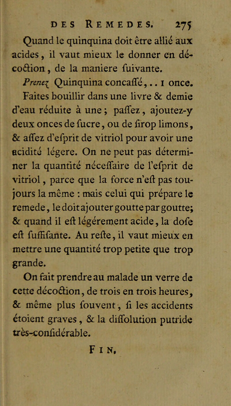 Quand le quinquina doit être allié aux acides, il vaut mieux le donner en dé- coélion, de la maniéré fuivante. Prmei Quinquina concafle,.. i once. Faites bouillir dans une livre & demie d’eau réduite à une ; paffez, ajoutez-y deux onces de fucre, ou de firop limons, & affez d’efprit de vitriol pour avoir une acidité légère. On ne peut pas détermi- ner la quantité néceffaire de l’efprit de vitriol, parce que la force n’eft pas tou- jours la même ; mais celui qui prépare le remede, le doit ajouter goutte par goutte; & quand il eft légèrement acide, la dofe eft fufHfante. Au refte, il vaut mieux en mettre une quantité trop petite que trop grande. On fait prendre au malade un verre de cette décoâion, de trois en trois heures, & même plus fouvent, fi les accidents étoient graves, & la diflblution putride très-confidérable. F I N,