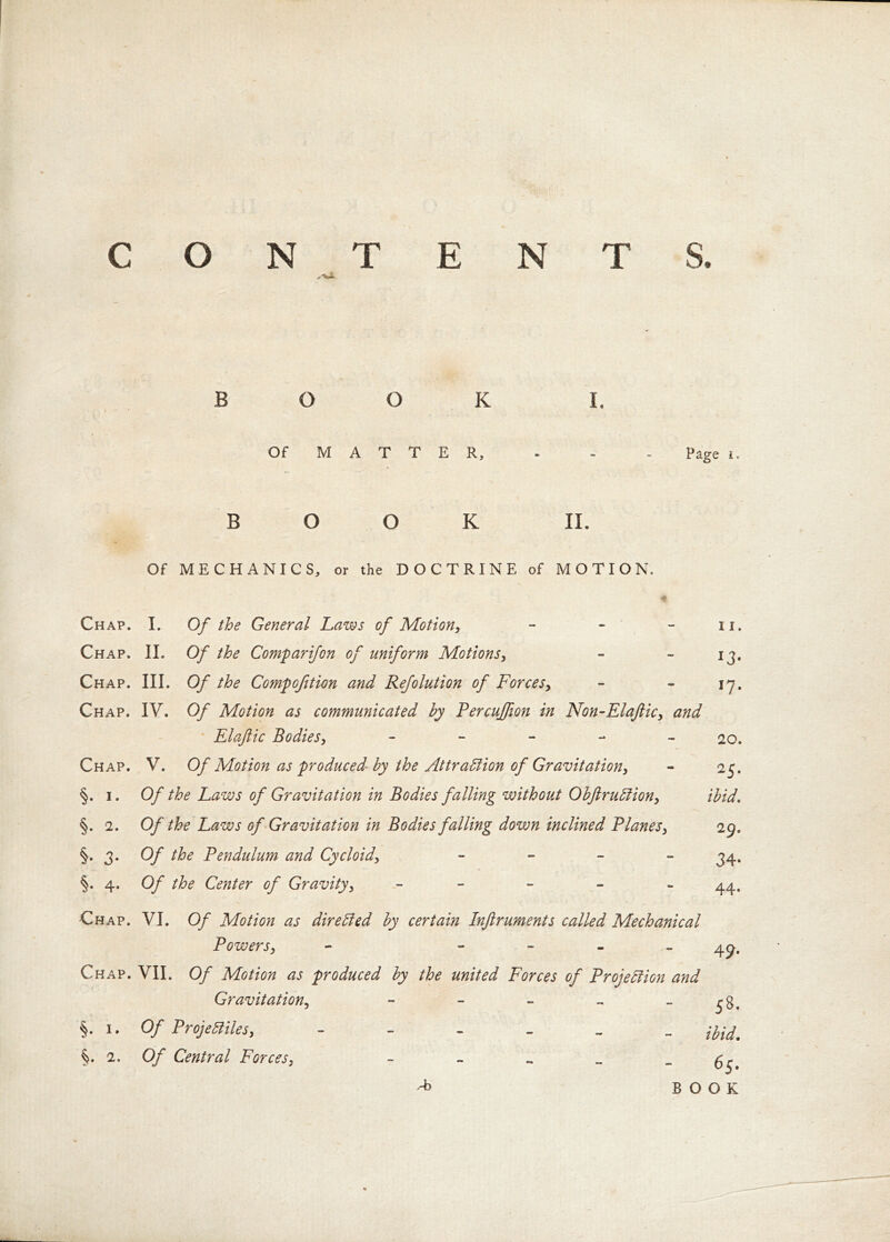 BOOK I. Of M A T T E R, - - - Page i. BOOK II. Of MECHANICS, or the DOCTRINE of MOTION. * Chap. I. Of the General Laws of Motion, - - - n. Chap. II. Of the Comp ar if on of uniform Motions, - - 13, Chap. III. Of the Compcftion and Refolution of Forces, - - 17. Chap. IV. Of Motion as communicated by Percujfion in Non-Elaftic, and Elaftic Bodies, - 20. Chap. V. Of Motion as produced by the Attraction of Gravitation, - 25. §. 1. Of the Laws of Gravitation in Bodies falling without Obftrudion, ibid. §. 2. Of the Laws of Gravitation in Bodies falling down inclined Planes, 29. §. 3. Of the Pendulum and Cycloid, - 34. §. 4. Of the Center of Gravity, - 44. Chap. VI. Of Motion as directed by certain Injiruments called Mechanical Powers, - - 49. Chap. VII. Of Motion as produced by the united Forces of Projection and Gravitation, - - - - 1. Of ProjeBiles, ibid. 2. Of Central Forces, g. -*> BOOK