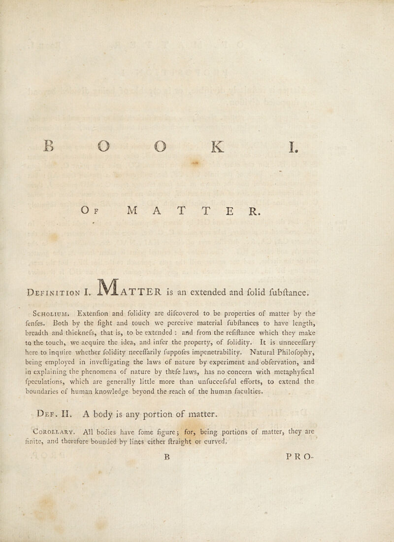 Definition L XVjLATTER is an extended and folid fubftance* Scholium. Extenfion and folidity are difcovered to be properties of matter by the fenfes. Both by the fight and touch we perceive material fubrtances to have length, breadth and thicknefs, that is, to be extended : and from the refinance which they make to the touch, wre acquire the idea, and infer the property, of folidity. It is unneceflary here to inquire whether folidity neceffarily fuppofes impenetrability. Natural Philofophy, being employed in invefligating the laws of nature by experiment and obfervation, and in explaining the phenomena of nature by thefe laws, has no concern with metaphyfica! fpeculations, which are generally little more than unfuccefsful efforts, to extend the boundaries of human knowledge beyond the reach of the human faculties. t Def. IL A body is any portion of matter. Corollary. All bodies have fome figure; for, being portions of matter, they are finite, and therefore bounded by lines either flraight or curved. B p r a