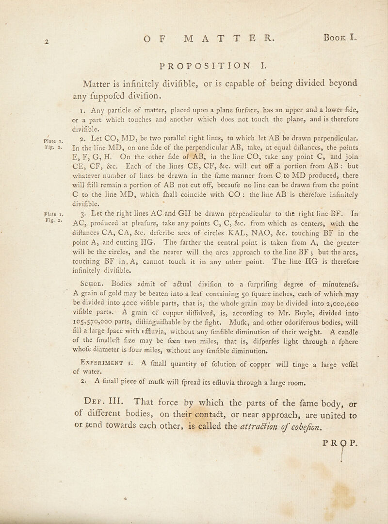 Plate i. Fig. i. Plate i. Fig. 2. OF MATTE R. Book I. PROPOSITION I. Matter is infinitely divifible, or is capable of being divided beyond any fuppofed divifion. 1. Any particle of matter, placed upon a plane furface, has an upper and a lower fide, or a part which touches and another which does not touch the plane, and is therefore divifible. 2. Let CO, MD, be two parallel right lines, to which let AB be drawn perpendicular. In the line MD, on one fide of the perpendicular AB, take, at equal difcances, the points E, F, G, H. On the other fide of AB, in the line CO, take any point C, and join CE, CF, &c. Each of the lines CE, CF, &c. will cut off a portion from AB : but whatever number of lines be drawn in the fame manner from C to MD produced, there will ftill remain a portion of AB not cut off, becaufe no line can be drawn from the point C to the line MD, which fhall coincide with CO : the line AB is therefore infinitely divifible. 3. Let the right lines AC and GH be drawn perpendicular to the right line BF. In AC, produced at pleafure, take any points C, C, &c. from which as centers, with the dlflances CA, CA, &c. defcribe arcs of circles KAL, NAO, &c. touching BF in the point A, and cutting HG. The farther the central point is taken from A, the greater will be the circles, and the nearer will the arcs approach to the line BF ; but the arcs, touching BF in. A, cannot touch it in any other point. The line HG is therefore infinitely divifible. Schol. Bodies admit of adfual divifion to a furprifing degree of mfnutenefs. A grain of gold may be beaten into a leaf containing 50 fquare inches, each of which may be divided into 4000 vifible parts, that is, the whole grain may be divided into 2,000,000 vifible parts. A grain of copper diffolved, is, according to Mr. Boyle, divided into i05?57°5000 parts, diftinguifhable by the fight. Mufk, and other odoriferous bodies, will fill a large fpace with effluvia, without any fenfible diminution of their weight. A candle of the final left fize may be feen two miles, that is, difperfes light through a fphere whofe diameter is four miles, without any fenfible diminution. Experiment i. A fmall quantity of folution of copper will tinge a large veffel of water. ' , 2. A Imall piece of mufk will fpread its effluvia through a large room. Def. III. That force by which the parts of the fame body, or of different bodies, on their contadt, or near approach, are united to or tend towards each other, is called the aitraffion of cohefon. PRQP. * 4 j ' / f •&