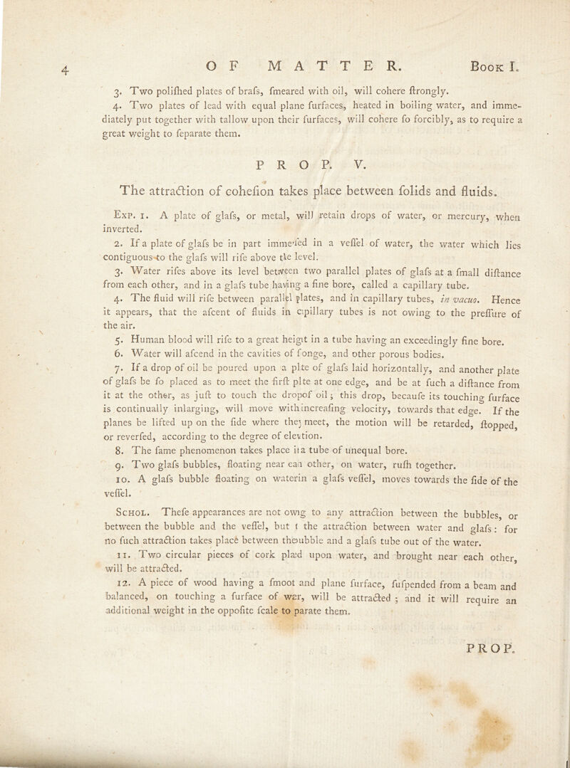 3. Two polifhed plates of brafs, fmeared with oil, will cohere ftrongly. 4. Two plates of lead with equal plane furfaces, heated in boiling water, and imme- diately put together with tallow upon their furfaces, will cohere fo forcibly, as to require a great weight to feparate them. prop. v. ■9 The attraction of cohefion takes place between folids and fluids. Exp. 1. A plate of glafs, or metal, will retain drops of water, or mercury, when inverted. 2. If a plate of glafs be in part i mine’fed in a vefiel of water, the water which lies contiguous to the glafs will rife above tie level. 3. Water rifes above its level between two parallel plates of glafs at a fmall diftance from each other, and in a glafs tube having a fine bore, called a capillary tube. 4. The fluid will rife between parallel plates, and in capillary tubes, in vacuo. Hence it appears, that the afcent of fluids in capillary tubes is not owing to the prefTure of the air. 5. Human blood will rife to a great heigit in a tube having an exceedingly fine bore. 6. Water will afcend in the cavities of fonge, and other porous bodies. 7. If a drop of oil be poured upon a pite of glafs laid horizontally, and another plate of glafs be fo placed as to meet the -firft plte at one edge, and be at fuch a diftance from it at the other, as juft to touch the dropof oil ^ this drop, becaufe its touching furface is continually inlarging, will move with increafing velocity, towards that edge. If the planes he lifted up on the fide where the} meet, the motion will be retarded, flopped, or reverfed, according to the degree of eievtion. 8. The fame phenomenon takes place iia tube of unequal bore. 9. Two glafs bubbles, floating near call other, on water, rufh together. 10. A glafs bubble floating on waterin a glafs veffel, moves towards the fide of the vefiel. Schol. Thefe appearances are not owig to any attraction between the bubbles, or between the bubble and the vefiel, but f the attraction between water and glafs: for no fuch attraction takes place between thoubble and a glafs tube out of the water. it. Two circular pieces of cork pla;d upon water, and brought near each other, will be attracted. 12. A piece of wood having a fmoot and plane furface, fufpended from a beam and balanced, on touching a furface of W2r, will be attraaed ; and it will require an additional weight in the oppofitc fcale to parate them.