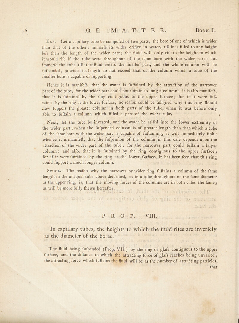 Exp. Let a capillary tube be compofed of two parts, the bore of one of which is wider than that of the other: immerfe its wider orifice in water, till it is filled to any height lefs than the length of the wider part; the fluid will only rife to the height to which it would rife if the tube were throughout of the fame bore with the wider part : but immerfe the tube till the fluid enters the fmaller part, and the whole column will be fufpended, provided its length do not exceed that of the column which a tube of the fmaller bore is capable of fupporting. Hence it is manifefl, that the water is fuftained by the attraction of the narrower part of the tube, for the wider part could not fuftain fo long a column : it is alfo manifeft, * % that it is fuftained by the ring contiguous to the upper furface; for if it were fuf- tained by the ring at the lower furface, no reafon could be afligned why this ring fhould now fupport the greater column in both parts of the tube, when it was before only able to fuftain a column which filled a part of the wider tube. Next, let the tube be inverted, and the water be raifed into the lower extremity of the wider part; *when the fufpended column is of greater length than that which a tube of the fame bore with the wider part is capable of fuftaining, it will immediately fink : whence it is manifeft, that the fufpenfion of the column in this cafe depends upon the attraction of the wider part of the tube; for the narrower part could fuftain a larger column : and alfo, that it is fuftained by the ring contiguous to the upper furface; for if it were fuftained by the ring at the lower furface, it has been feen that this ring could fupport a much longer column. Schol. The reafon why the narrower or wider ring fuftains a column of the fame length in the unequal tube above defcribed, as in a tube throughout of the fame diameter as the upper ring, is, that the moving forces of the columns are in both cafes the fame; as will be more fully {hewn hereafter. * • ■ f * ‘ • . • - , ■ c ■ * * - J -* ■ ■ ■ y • * 1 . . .4 ■ '■ , ^i 1 ?: i ^ i * i - ■ . • 4 i . • . . .si .» \ . \) ; : y. 1 • : * *'• ' * A r- s • < • * : n •:' ■ - : . .. h ‘ ~ ^ * - PROP. VIII. In capillary tubes, the heights to which the fluid rifes are inverfely as the diameter of the bores. The fluid being fufpended (Prop. VII.) by the ring of glafs contiguous to the upper turface, and the diftance to which the attracting force of glafs reaches being unvaried ; the attracting force which fuftains the fluid will be as the number of attracting particles, that