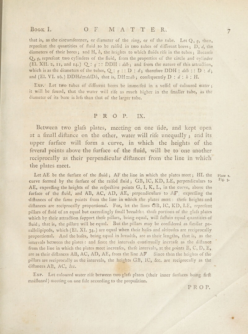 that is, as the circumference, or diameter of the ring, or of the tube. Let Q, g, then, reprefent the quantities of fluid to be raifed in two tubes of different bores; D, d, the diameters of their bores; and H, h9 the heights to which fluids rife in the tubes; Becaufe Qj reprefent two cylinders of the fluid, from the properties of the circle and cylinder (El. Xli. 2, ii, and 14.) Q_ • £ • * DDK : ddh; and from the nature of this attraction, which is as the diameters of the tubes, Q_: q : : D : d\ therefore DDH : ddh : : D : d and (El. VI. 16.) DDHiniiD^, that is, DHzrr/£; confequently D : d \ h : FI. Exp. Let two tubes of different bores be immerfed in a vefl’el of coloured water; it will be found, that the water will rife as much higher in the fmalier tube, as the diameter of its bore is lefs than that of the larger tube. P R OP. IX. Between two glafs plates, meeting on one tide, and kept open at a fmall diftance on the other, water will rife unequally ; and its upper furface will form a curve, in which the heights of the feveral points above the furface of the fluid, will be to one another reciprocally as their perpendicular difiances from the line in which the plates meet. Let AE be the furface of the fluid; AF the line in which the plates meet; PIL the curve formed by the furface of the raifed fluid ; GB, IC, KD, LE, perpendiculars to AE, exprefling the heights of the refpedtive points G, I, K, L, in the curve, above the furface of the fluid, and AB, AC, AD, AE, perpendiculars to AF, exprefling the diftances of the fame points from the line in which the plates meet : thefe heights and diftances are reciprocally proportional. For, let the lines GB, IC, KD, LE, reprefent pillars of fluid of an equal but exceedingly fmall breadth ■; thofe portions of the glafs plates which bv their attraction fupport thefe pillars, being equal, will fuflain equal quantities of fluid; that is, the pillars will be equal. But the pillars may be confidered as ftmilar pa- rallelipipeds, which (El. XL 34.) are equal when their bafes ana altitudes are reciprocally proportional. And the bafes, being equal in breadth, are as their lengths, that is, as the intervals between the plates : and flnee the intervals continually increafe as the diftance from the line in which the plates meet increafes, thefe intervals, at the points B, C, D, E, are as their diftances AB, AC, AD, AE, from the line AF Since then the heights of the pillars are reciprocally as the intervals, the heights GB, IC, &c. are reciprocally as the diftances AB, AC, &c. Exp. Let coloured water rife between two glafs plates (their inner furfaces being flrft: moiflened) meeting on one fide according to the propofttion. / Plate f. Fig- 3-