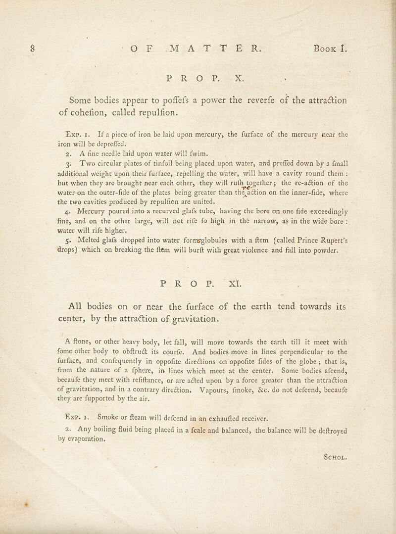 \ 1 PROP. X, *> Some bodies appear to poffefs a power the reverfe of the attraction of cohelion, called repullion. Exp. i. If a piece of iron be laid upon mercury* the furface of the mercury near the iron will be depreffed. 2. A fine needle laid upon water will fwim. 3. Two circular plates of tinfoil being placed upon water, and prefied down by a fmall additional weight upon their furface, repelling the water, will have a cavity round them : but when they are brought near each other, they will rufh together; the re-aCtion of the water on the outer-fide of the plates being greater than the^action on the inner-fide, where the two cavities produced by repulfion are united. 4. Mercury poured into a recurved glafs tube, having the bore on one fide exceedingly fine, and on the other large, will not rife fo high in the narrow, as in the wide bore : water will rife higher. 5. Melted glafs dropped into water formyglobules with a ftem (called Prince Rupert's drops) which on breaking the ftem will burft with great violence and fall into powder. PROP. Xt. All bodies on or near the furface of the earth tend towards its center, by the attraction of gravitation. A ftone, or other heavy body, let fall, will move towards the earth till it meet with fome other body to obftruCt its courfe. And bodies move in lines perpendicular to the furface, and confequently in oppofite directions on oppofite fides of the globe ; that is, from the nature of a fphere, in lines which meet at the center. Some bodies afcend, becaufe they meet with refiftance, or are acted upon by a force greater than the attraction of gravitation, and in a contrary direction. Vapours, fmoke, &c. do not defcend, becaufe they are fupported by the air. Exp. 1. Smoke or fleam will defcend in an exhaufted receiver. 2. Any boiling fluid being placed in a fcale and balanced, the balance will be deftroyed by evaporation. Schol.