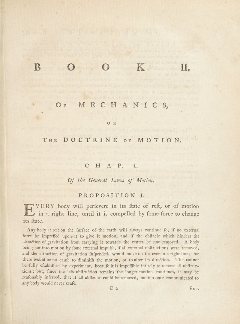 Of MECHANICS, / ^ 0 R The DOCTRINE of MOTION. C H A P. I. Of the General Laws of Motion. PROPOSITION L EVERY body will perfevere in its Rate of reft* or of motion f in a right line* until it is compelled by fome force to change its ftate. Any body at reft on the furface of the earth will always continue fo, if no external force be impreffed upon-it to give it motion, and if the obftacle which hinders the attraction of gravitation from carrying it towards the center be not removed. A body being put into motion by fome external impulfe, if all external obffcructions were removed, and the attraction of gravitation fufpended, would move on for ever in a right line; for there would be no caufe to diminifh the motion, or to alter its direction. This cannot be fully eftablifhed by experiment, becaufe it is impoffible intirely to remove all obftruc- lions : but, fince the lefs obftruction remains the longer motion continues, it may be reafonably inferred, that if all obtacles could be removed, motion once communicated to any body would never ceafe, C 2 Exp.