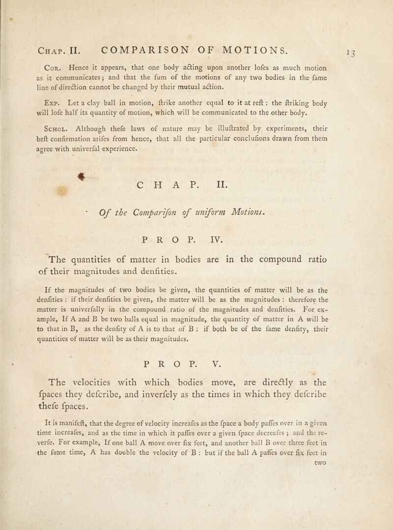 Cor. Hence it appears, that one body adting upon another lofes as much motion as it communicates; and that the fum of the motions of any two bodies in the fame line of diredtion cannot be changed by their mutual adtion. Exp. Let a clay ball in motion, ftrike another equal to it at reft : the ftriking body will lofe half its quantity of motion, which will be communicated to the other body. Schol. Although thefe laws of nature may be illuftrated by experiments, their beft confirmation arifes from hence, that all the particular conclufions drawn from them agree with univerfal experience. ♦ CHAP. II. . r Of the Comparifon of uniform Motions. PROP. IV. The quantities of matter in bodies are in the compound ratio of their magnitudes and denfities. If the magnitudes of two bodies be given, the quantities of matter will be as the denfities : if their denfities be given, the matter will be as the magnitudes : therefore the matter is univerfally in the compound ratio of the magnitudes and denfities. For ex- ample, If A and E be two balls equal in magnitude, the quantity of matter in A will be to that in B, as the denfity of A is to that of B : if both be of the fame denfity, their quantities of matter will be as their magnitudes. PROP. V. * The velocities with which bodies move, are diredlly as the fpaces they defcribe, and inverfely as the times in which they defcribe thefe fpaces. It is manifeft, that the degree of velocity increafes as the fpace a body pafles over in a given time increafes, and as the time in which it pafles over a given fpace decreafes ; and the re- verfe. For example. If one ball A move over fix feet, and another ball B over three feet in the fame time, A has double the velocity of B : but if the ball A pafles over fix feet in two