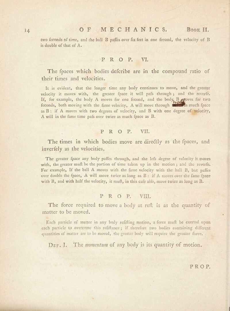 two feconds of time, and the ball B paffes over fix feet in one fecond, the velocity of B is double of that of A. -PRO P. VI. The fpaces which bodies defcribe are in the compound ratio of their times and velocities. It is evident, that the longer time any body continues to move, and the greater velocity it moves with, the greater fpace it will pafs through ; and the reverfe. If, for example, the body A moves for one fecond, and the body^ B^goves for two feconds, both moving with the fame velocity, A will move through wSBtK.s much fpace as B : if A moves with two degrees of velocity, and B with one degree of velocity, A will in the fame time pafs over twice as much fpace as B. * i PROP. VII. The times in which bodies move are diredlly as the fpaces, and inverfely as the velocities. The greater fpace any body pafies through, and the lefs degree of velocity it moves with, the greater mu ft be the portion of time taken up in the motion ; and the reverfe. For example. If the ball A moves with the fame velocity with the ball B, but paftes over double the fpace, A will move twice as long as B : if A moves over the fame fpace with B, and with half the velocity, it muft, in this cafe alfo, move twice as long as B. P ROP. VIII. The force required to move a body at reft is as the quantity of matter to be moved. Each particle of matter in any body refilling motion, a force muft be exerted upon each particle to overcome this refiftance • if therefore two bodies containing different quantities of matter are to be moved, the greater body will require the greater force. Def. I. The momentum of any body is its quantity of motion.